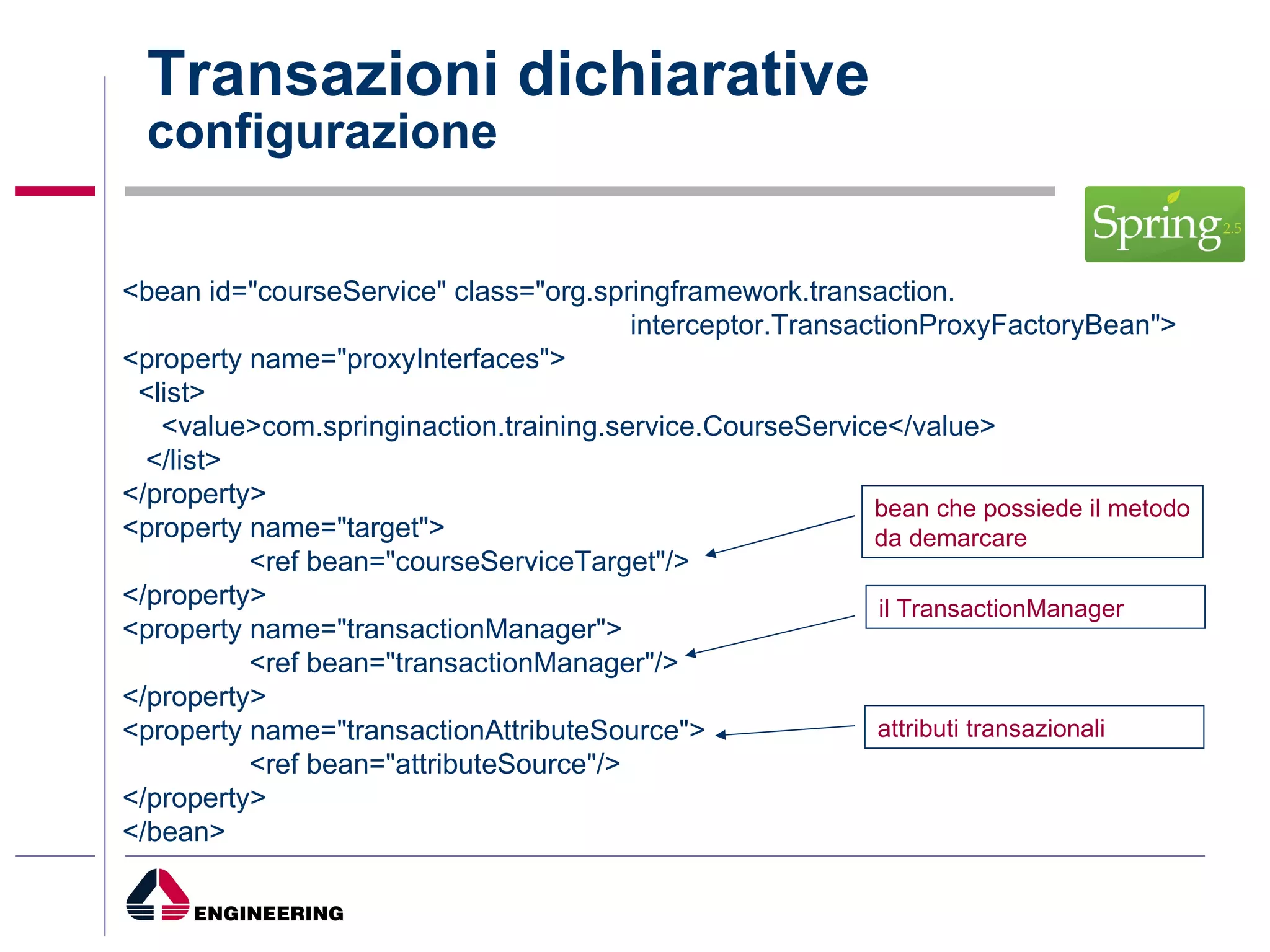 Transazioni dichiarative configurazione <bean id="courseService" class="org.springframework.transaction. interceptor.TransactionProxyFactoryBean"> <property name="proxyInterfaces"> <list> <value>com.springinaction.training.service.CourseService</value> </list> </property> <property name="target"> <ref bean="courseServiceTarget"/> </property> <property name="transactionManager"> <ref bean="transactionManager"/> </property> <property name="transactionAttributeSource"> <ref bean="attributeSource"/> </property> </bean> bean che possiede il metodo da demarcare il TransactionManager attributi transazionali 