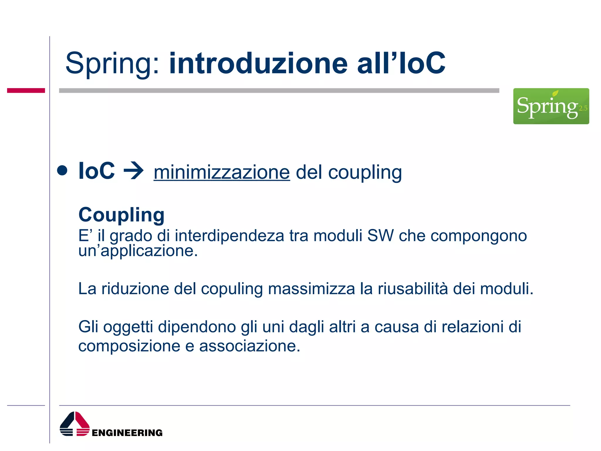 Spring:  introduzione all’IoC IoC     minimizzazione  del coupling Coupling E’ il grado di interdipendeza tra moduli SW che compongono un’applicazione.  La riduzione del copuling massimizza la riusabilità dei moduli. Gli oggetti dipendono gli uni dagli altri a causa di relazioni di composizione e associazione.  