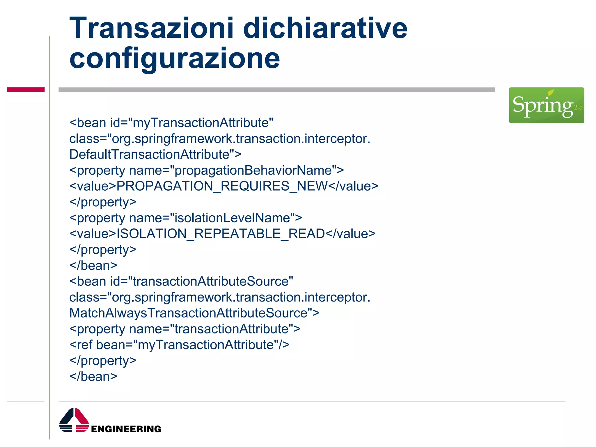 Transazioni dichiarative configurazione <bean id="myTransactionAttribute" class="org.springframework.transaction.interceptor. DefaultTransactionAttribute"> <property name="propagationBehaviorName"> <value>PROPAGATION_REQUIRES_NEW</value> </property> <property name="isolationLevelName"> <value>ISOLATION_REPEATABLE_READ</value> </property> </bean> <bean id="transactionAttributeSource" class="org.springframework.transaction.interceptor. MatchAlwaysTransactionAttributeSource"> <property name="transactionAttribute"> <ref bean="myTransactionAttribute"/> </property> </bean> 