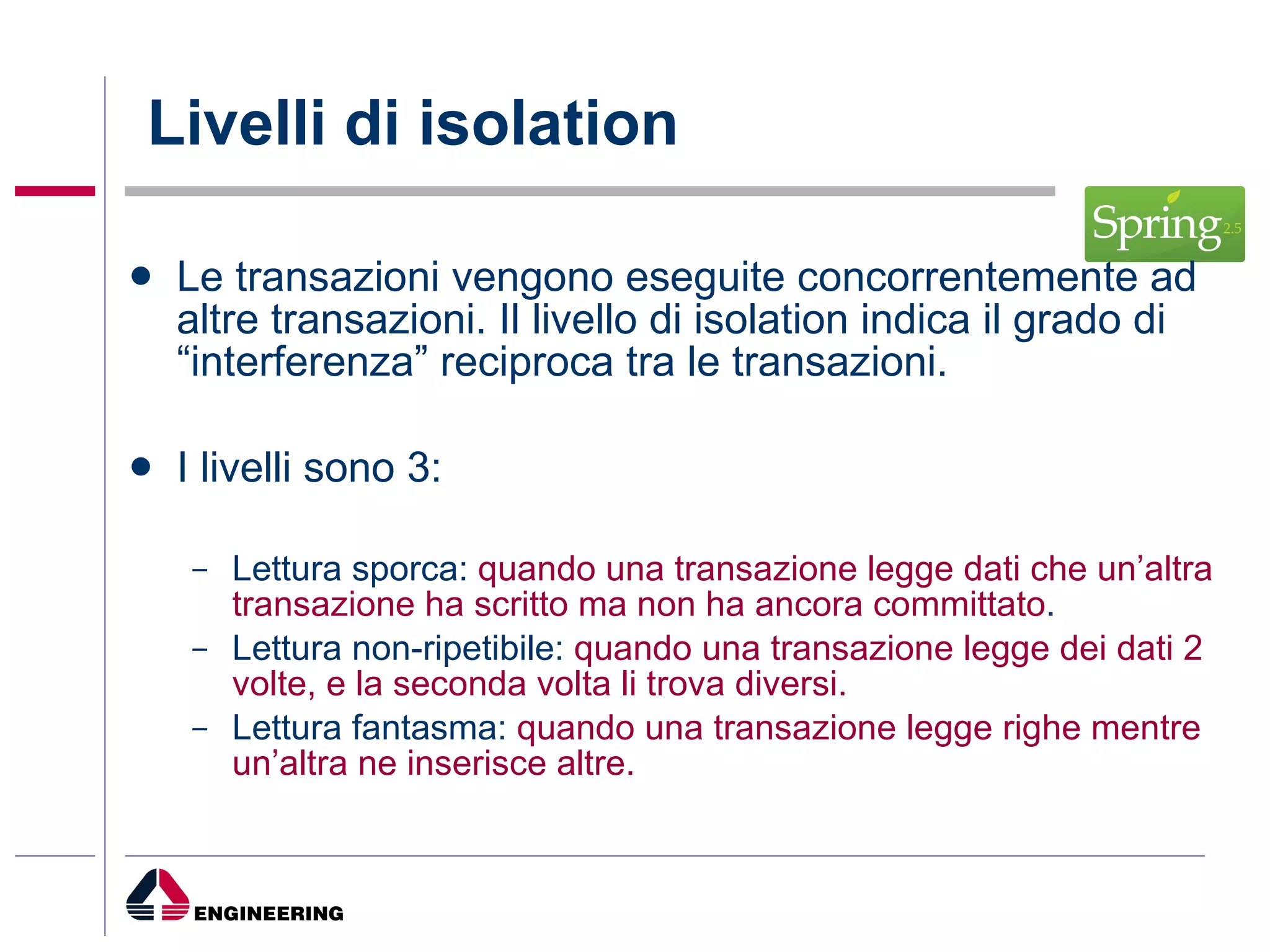 Livelli di isolation Le transazioni vengono eseguite concorrentemente ad altre transazioni. Il livello di isolation indica il grado di “interferenza” reciproca tra le transazioni. I livelli sono 3: Lettura sporca:  quando una transazione legge dati che un’altra transazione ha scritto ma non ha ancora committato . Lettura non-ripetibile:  quando una transazione legge dei dati 2 volte, e la seconda volta li trova diversi. Lettura fantasma:  quando una transazione legge righe mentre un’altra ne inserisce altre. 