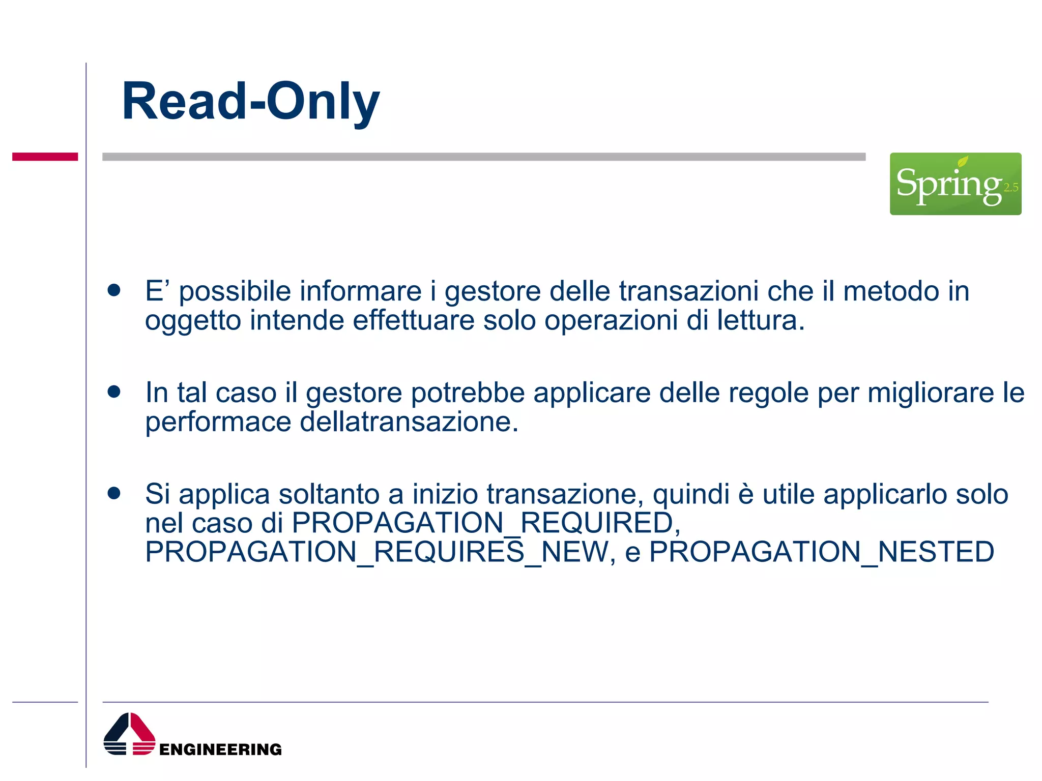 Read-Only E’ possibile informare i gestore delle transazioni che il metodo in oggetto intende effettuare solo operazioni di lettura. In tal caso il gestore potrebbe applicare delle regole per migliorare le performace dellatransazione. Si applica soltanto a inizio transazione, quindi è utile applicarlo solo nel caso di PROPAGATION_REQUIRED, PROPAGATION_REQUIRES_NEW, e PROPAGATION_NESTED 