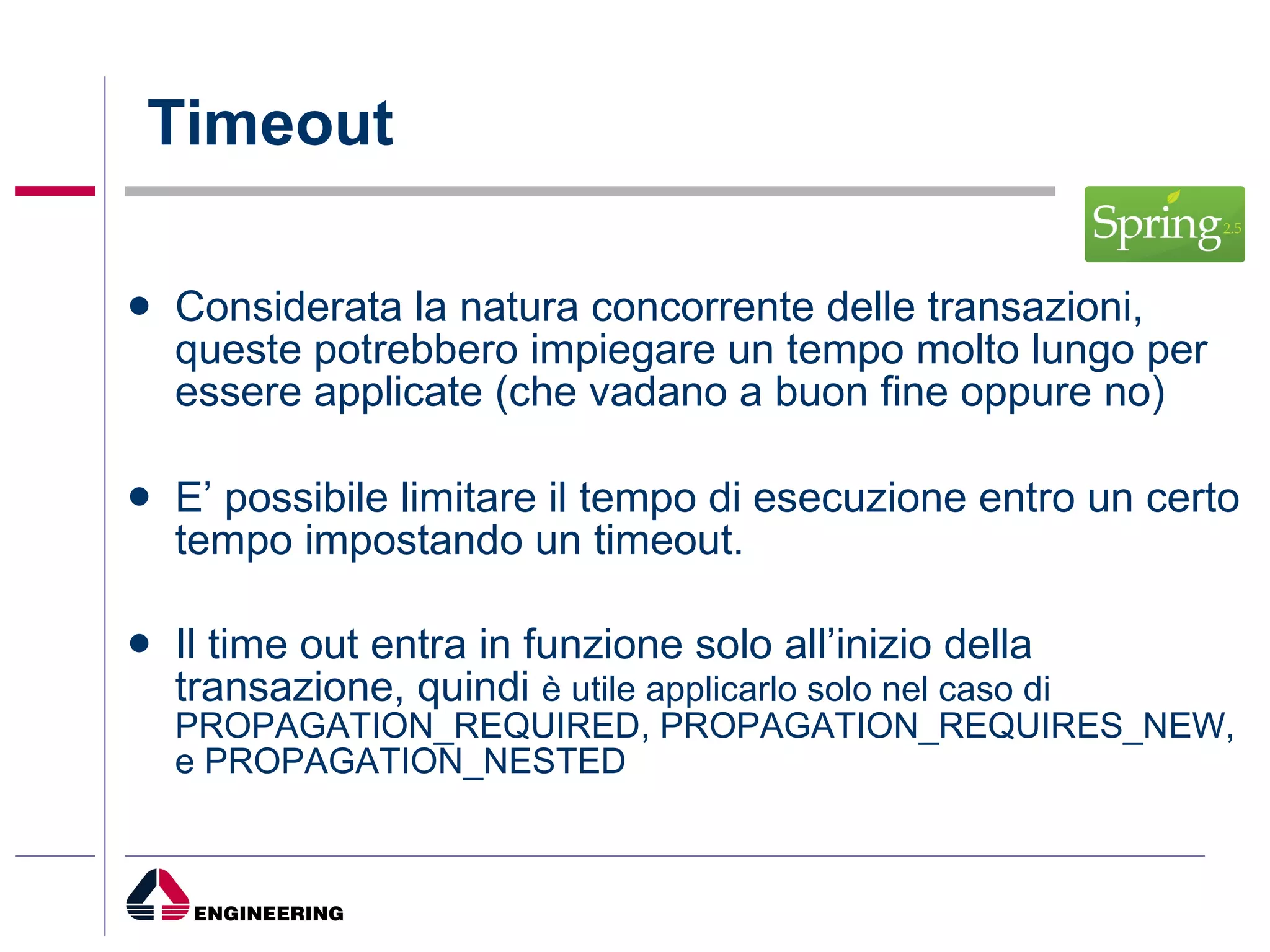 Timeout Considerata la natura concorrente delle transazioni, queste potrebbero impiegare un tempo molto lungo per essere applicate (che vadano a buon fine oppure no) E’ possibile limitare il tempo di esecuzione entro un certo tempo impostando un timeout. Il time out entra in funzione solo all’inizio della transazione, quindi  è utile applicarlo solo nel caso di PROPAGATION_REQUIRED, PROPAGATION_REQUIRES_NEW, e PROPAGATION_NESTED 