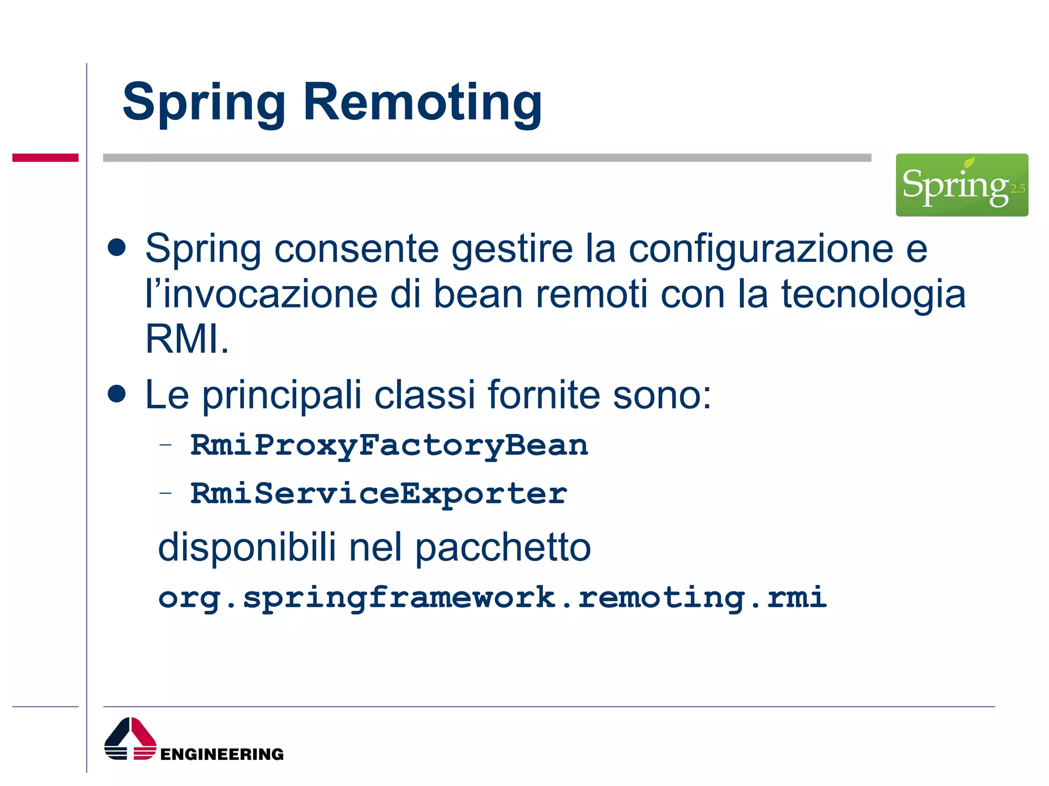 Spring Remoting Spring consente gestire la configurazione e l’invocazione di bean remoti con la tecnologia RMI. Le principali classi fornite sono: RmiProxyFactoryBean RmiServiceExporter disponibili nel pacchetto org.springframework.remoting.rmi  