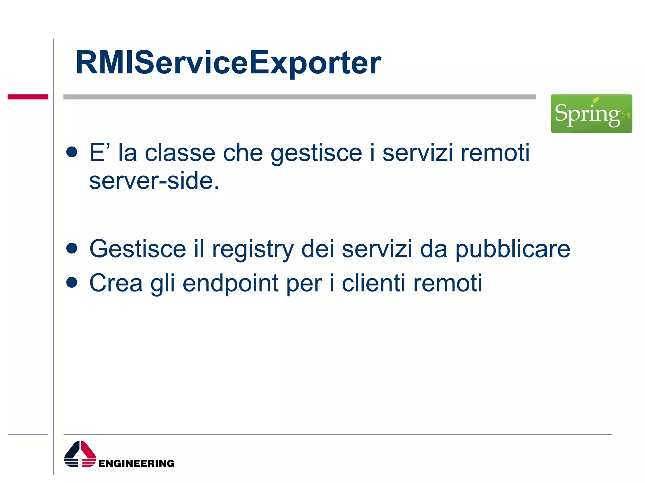 RMIServiceExporter E’ la classe che gestisce i servizi remoti server-side. Gestisce il registry dei servizi da pubblicare Crea gli endpoint per i clienti remoti 
