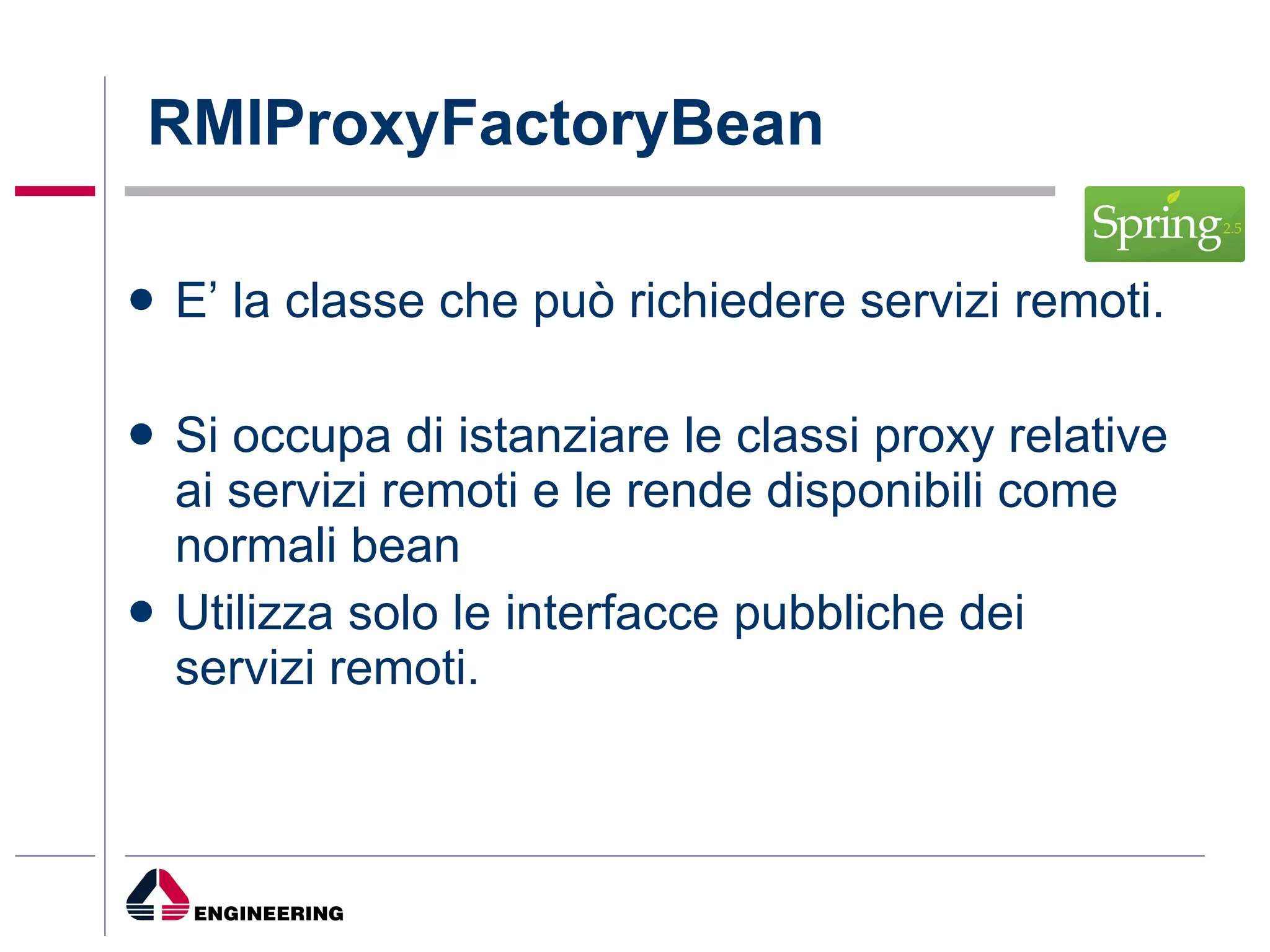 RMIProxyFactoryBean E’ la classe che può richiedere servizi remoti. Si occupa di istanziare le classi proxy relative ai servizi remoti e le rende disponibili come normali bean Utilizza solo le interfacce pubbliche dei servizi remoti. 