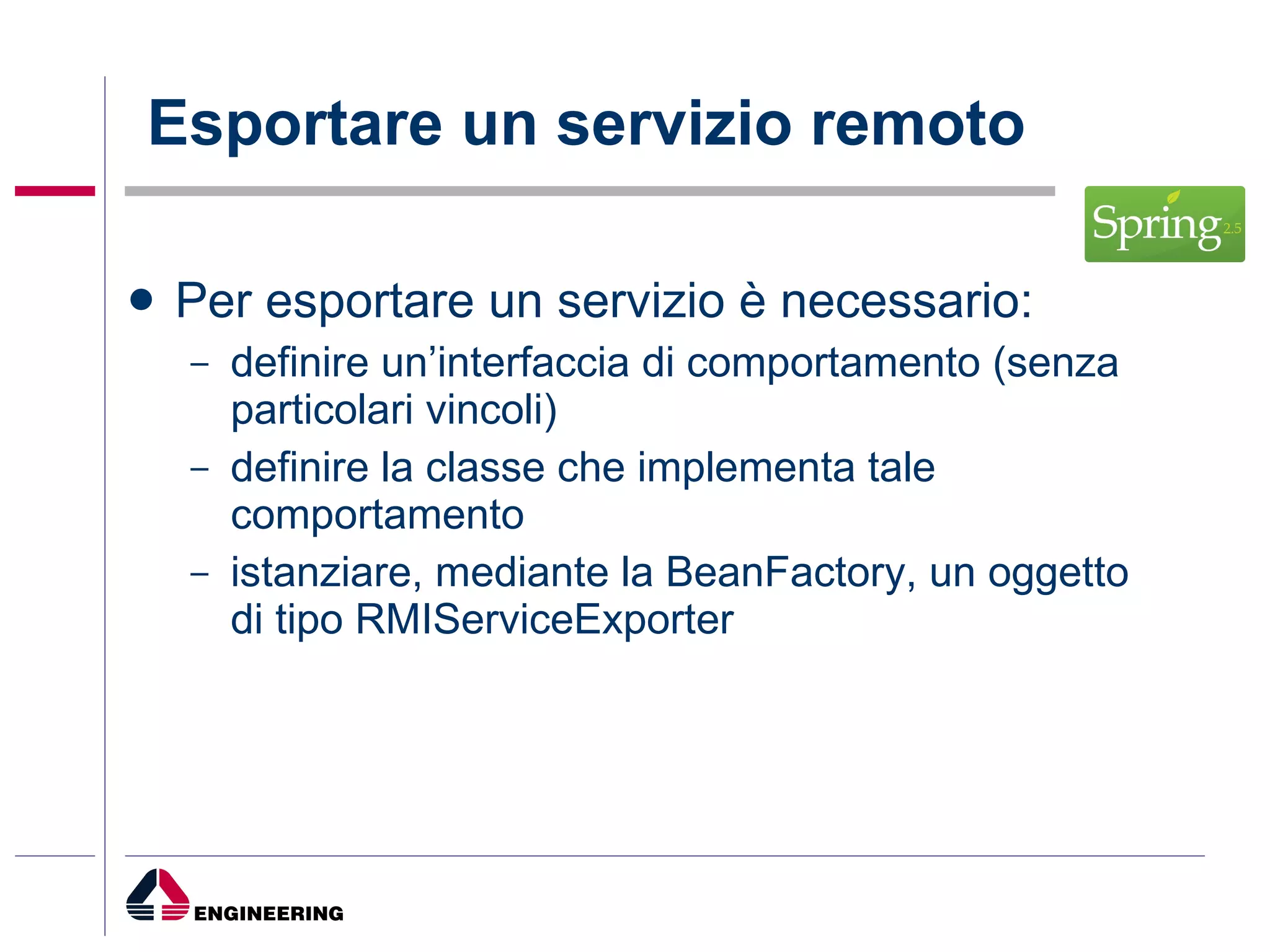 Esportare un servizio remoto Per esportare un servizio è necessario: definire un’interfaccia di comportamento (senza particolari vincoli) definire la classe che implementa tale comportamento  istanziare, mediante la BeanFactory, un oggetto di tipo RMIServiceExporter 