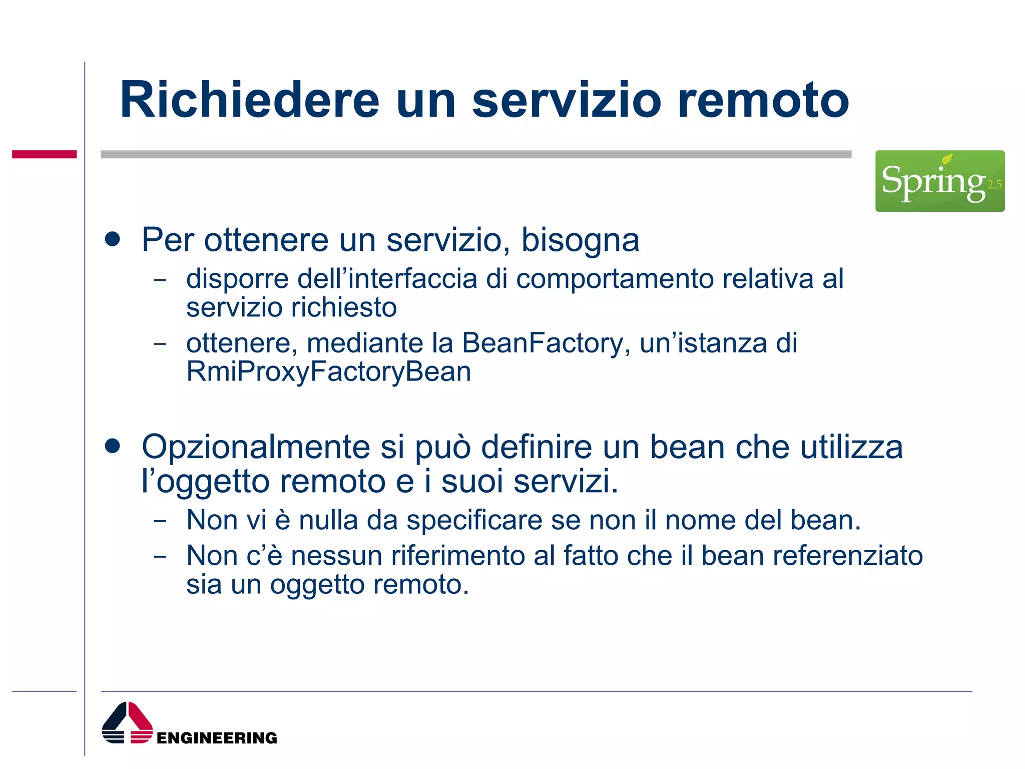 Richiedere un servizio remoto Per ottenere un servizio, bisogna disporre dell’interfaccia di comportamento relativa al servizio richiesto ottenere, mediante la BeanFactory, un’istanza di RmiProxyFactoryBean Opzionalmente si può definire un bean che utilizza l’oggetto remoto e i suoi servizi. Non vi è nulla da specificare se non il nome del bean. Non c’è nessun riferimento al fatto che il bean referenziato sia un oggetto remoto. 