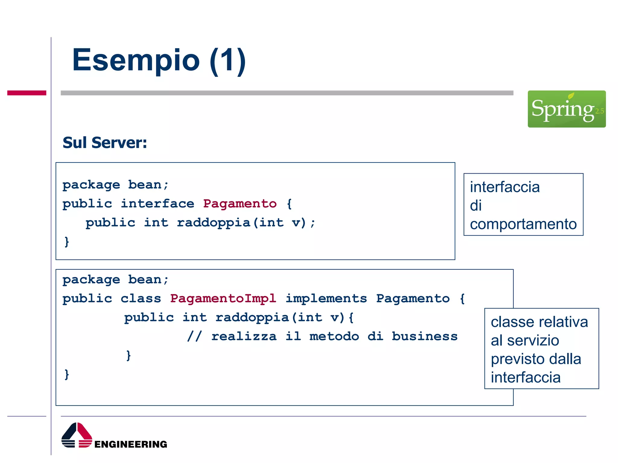Esempio (1) Sul Server: package bean; public interface  Pagamento  { public int raddoppia(int v); } package bean; public class  PagamentoImpl  implements Pagamento { public int raddoppia(int v){ // realizza il metodo di business } } interfaccia di  comportamento classe relativa  al servizio previsto dalla  interfaccia 