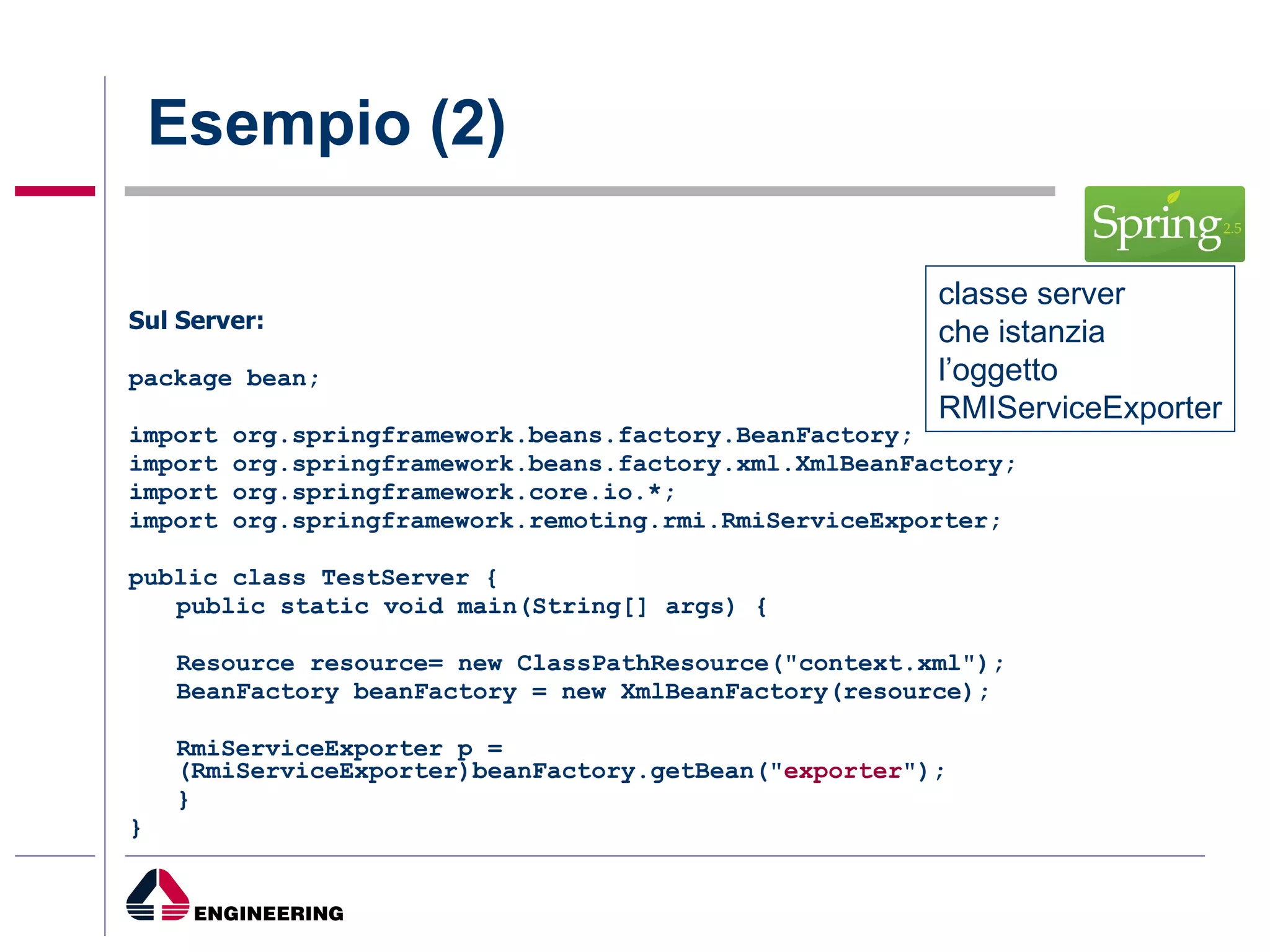 Esempio (2) Sul Server: package bean; import org.springframework.beans.factory.BeanFactory; import org.springframework.beans.factory.xml.XmlBeanFactory; import org.springframework.core.io.*; import org.springframework.remoting.rmi.RmiServiceExporter; public class TestServer { public static void main(String[] args) { Resource resource= new ClassPathResource("context.xml"); BeanFactory beanFactory = new XmlBeanFactory(resource); RmiServiceExporter p = (RmiServiceExporter)beanFactory.getBean(" exporter "); } } classe server  che istanzia  l’oggetto  RMIServiceExporter 
