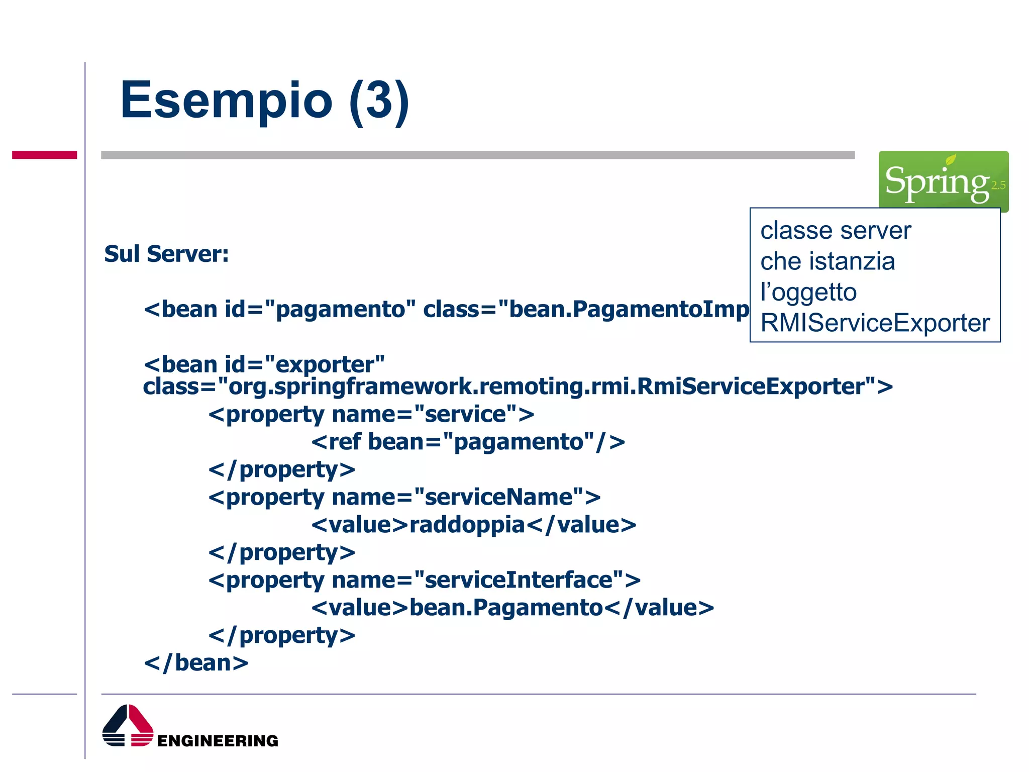 Esempio (3) Sul Server: <bean id="pagamento" class="bean.PagamentoImpl"/> <bean id="exporter" class="org.springframework.remoting.rmi.RmiServiceExporter"> <property name="service"> <ref bean="pagamento"/> </property> <property name="serviceName"> <value>raddoppia</value> </property> <property name="serviceInterface"> <value>bean.Pagamento</value> </property> </bean> classe server  che istanzia  l’oggetto  RMIServiceExporter 