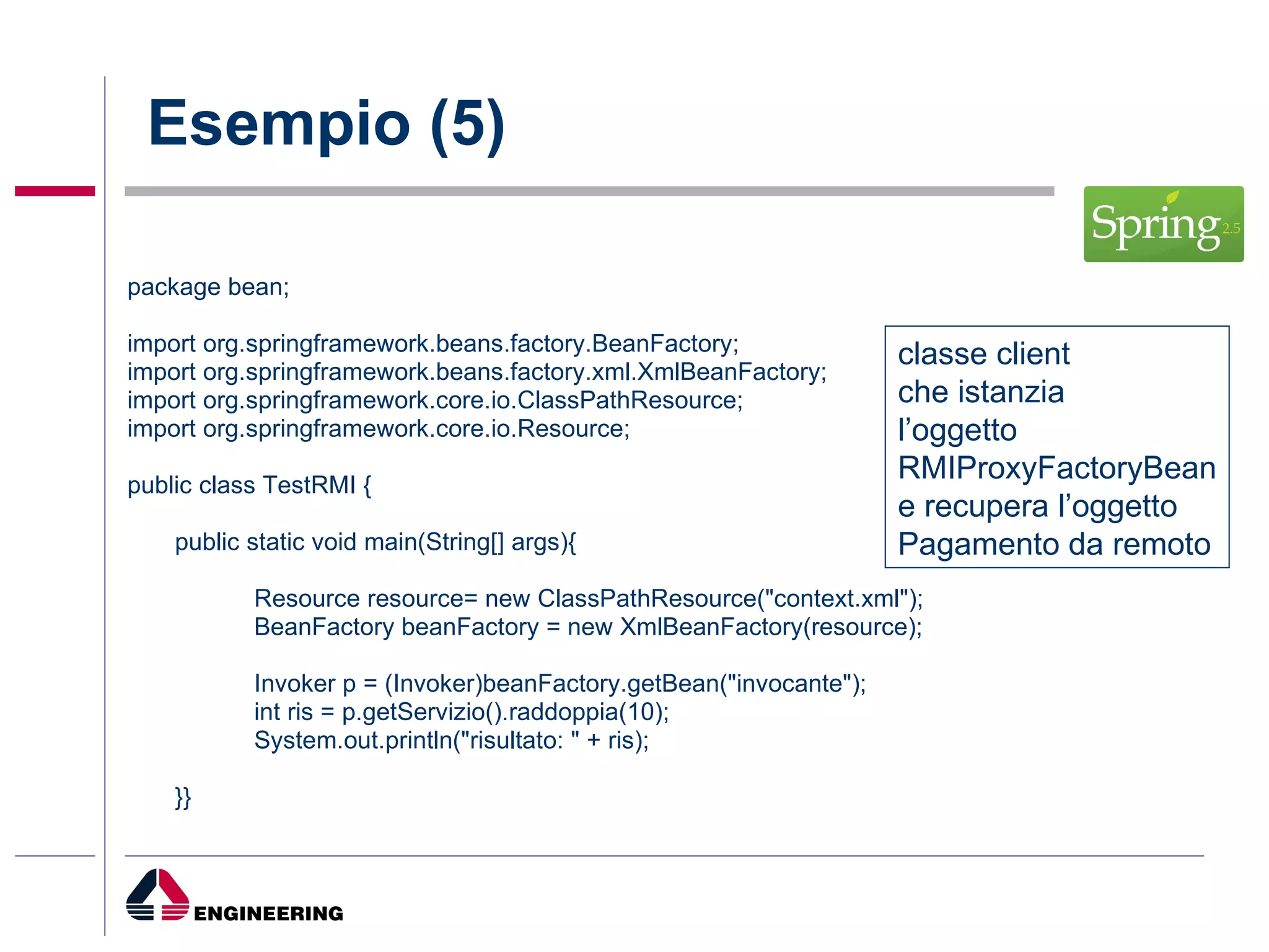 Esempio (5) package bean; import org.springframework.beans.factory.BeanFactory; import org.springframework.beans.factory.xml.XmlBeanFactory; import org.springframework.core.io.ClassPathResource; import org.springframework.core.io.Resource; public class TestRMI { public static void main(String[] args){ Resource resource= new ClassPathResource("context.xml"); BeanFactory beanFactory = new XmlBeanFactory(resource); Invoker p = (Invoker)beanFactory.getBean("invocante"); int ris = p.getServizio().raddoppia(10); System.out.println("risultato: " + ris); }} classe client  che istanzia  l’oggetto  RMIProxyFactoryBean e recupera l’oggetto  Pagamento da remoto 