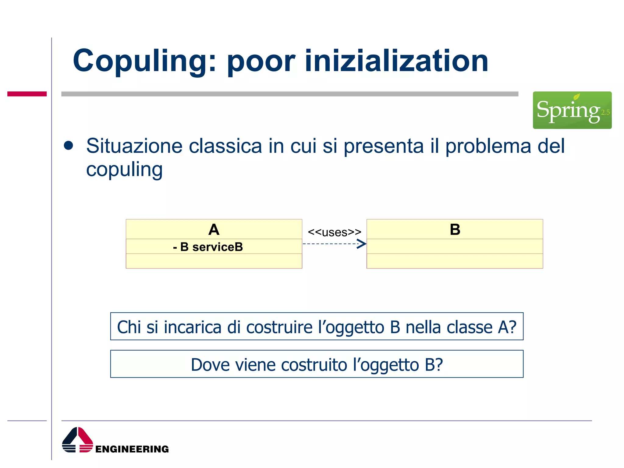 Copuling: poor inizialization Situazione classica in cui si presenta il problema del copuling B A <<uses>> - B serviceB Chi si incarica di costruire l’oggetto B nella classe A? Dove viene costruito l’oggetto B? 