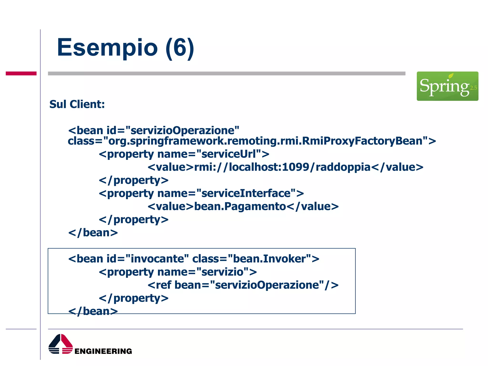 Esempio (6) Sul Client: <bean id="servizioOperazione" class="org.springframework.remoting.rmi.RmiProxyFactoryBean"> <property name="serviceUrl"> <value>rmi://localhost:1099/raddoppia</value> </property> <property name="serviceInterface"> <value>bean.Pagamento</value> </property> </bean> <bean id="invocante" class="bean.Invoker"> <property name="servizio"> <ref bean="servizioOperazione"/> </property> </bean> 