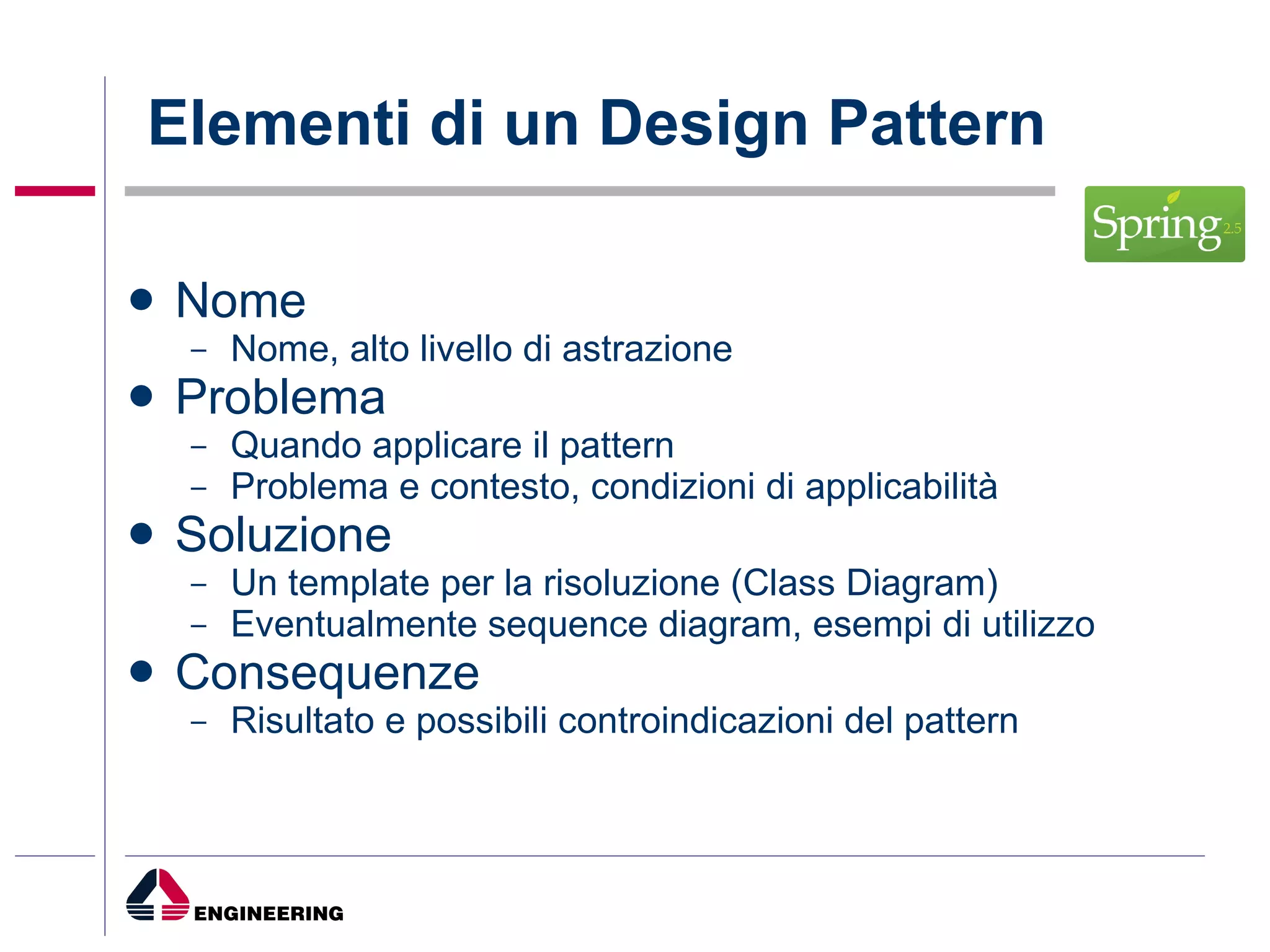 Elementi di un Design Pattern Nome Nome, alto livello di astrazione Problema Quando applicare il pattern Problema e contesto, condizioni di applicabilità Soluzione Un template per la risoluzione (Class Diagram) Eventualmente sequence diagram, esempi di utilizzo Consequenze Risultato e possibili controindicazioni del pattern 