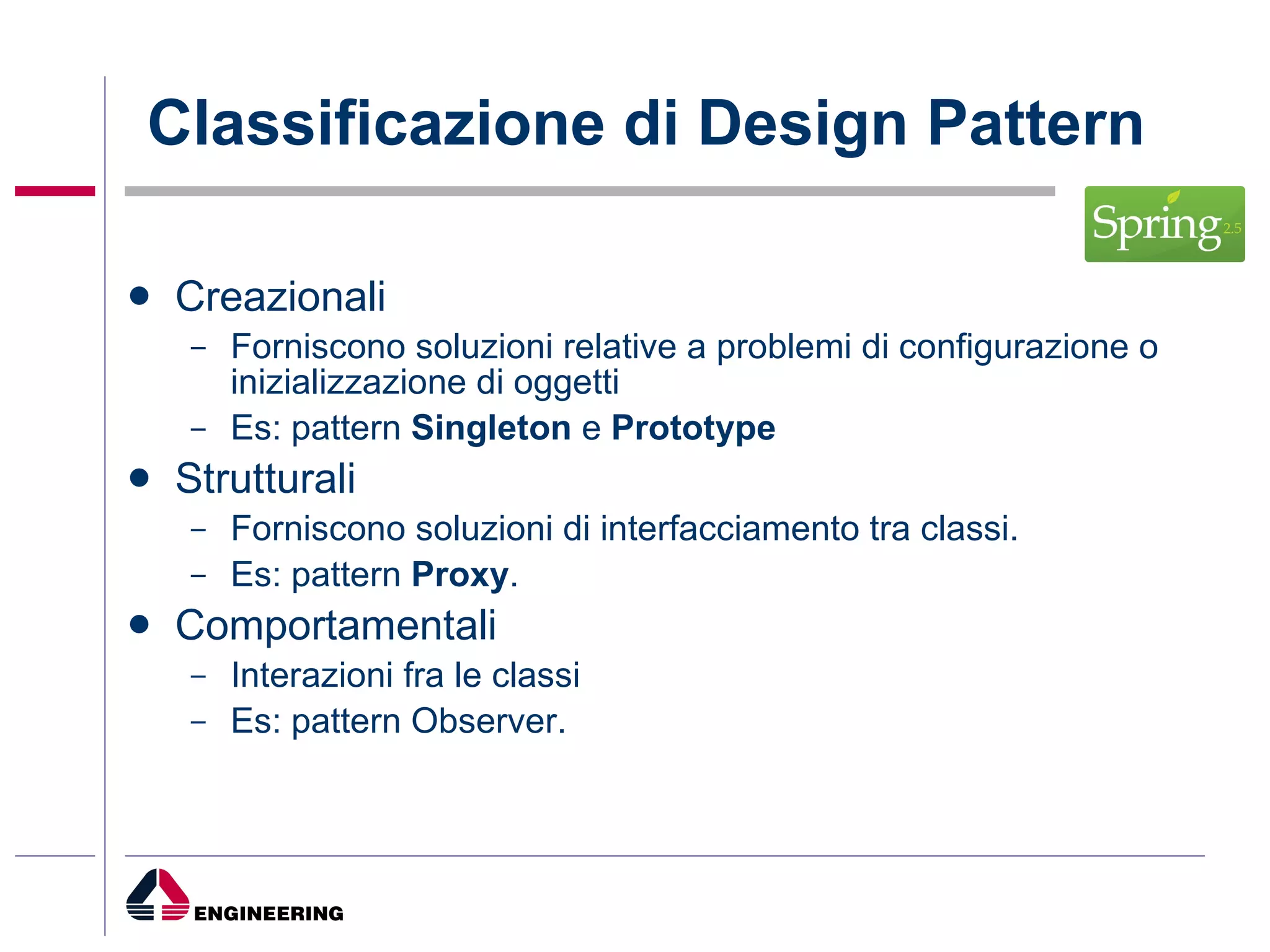 Classificazione di Design Pattern Creazionali Forniscono soluzioni relative a problemi di configurazione o inizializzazione di oggetti  Es: pattern  Singleton  e  Prototype Strutturali   Forniscono soluzioni di interfacciamento tra classi. Es: pattern  Proxy . Comportamentali   Interazioni fra le classi  Es: pattern Observer. 