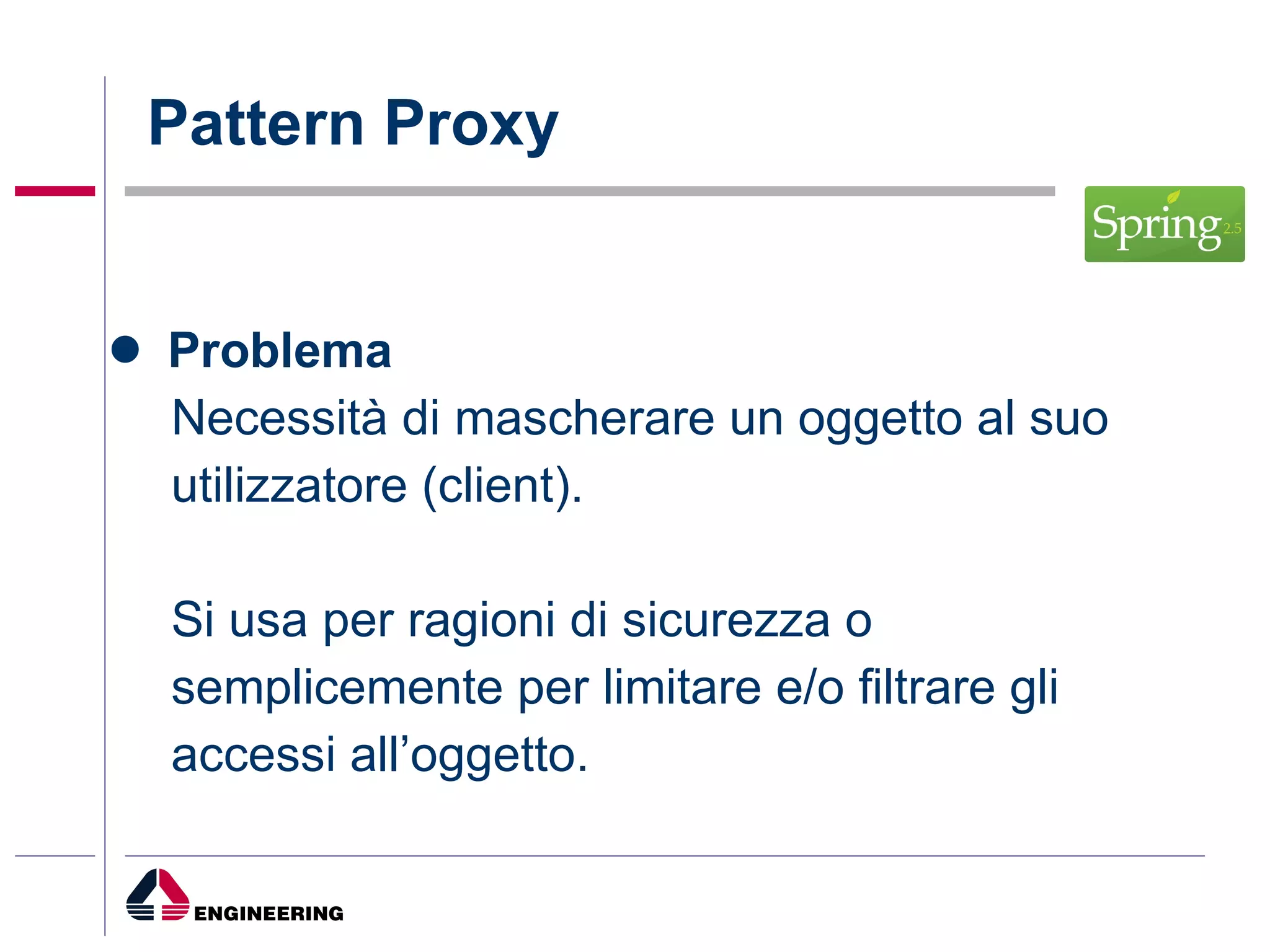 Problema Necessità di mascherare un oggetto al suo utilizzatore (client). Si usa per ragioni di sicurezza o semplicemente per limitare e/o filtrare gli accessi all’oggetto. Pattern Proxy 
