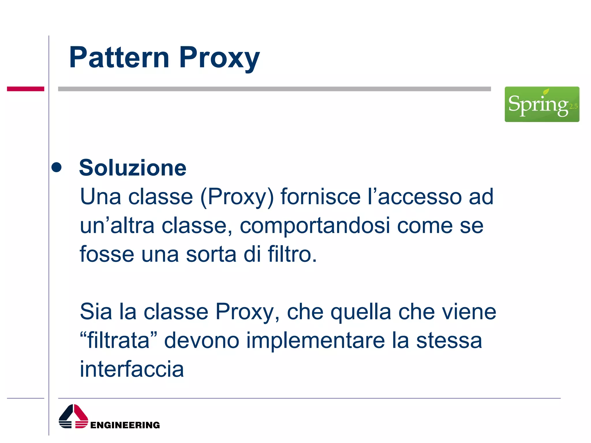 Pattern Proxy Soluzione Una classe (Proxy) fornisce l’accesso ad un’altra classe, comportandosi come se fosse una sorta di filtro. Sia la classe Proxy, che quella che viene “ filtrata” devono implementare la stessa interfaccia 