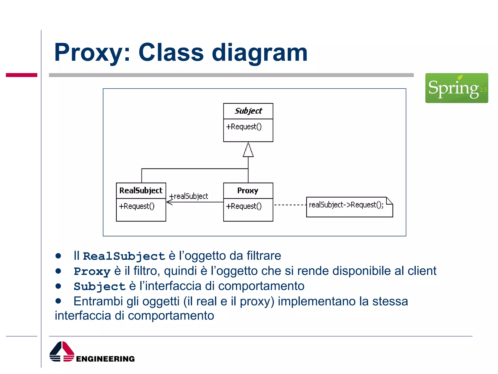 Proxy: Class diagram Il  RealSubject  è l’oggetto da filtrare Proxy  è il filtro, quindi è l’oggetto che si rende disponibile al client Subject  è l’interfaccia di comportamento Entrambi gli oggetti (il real e il proxy) implementano la stessa interfaccia di comportamento 