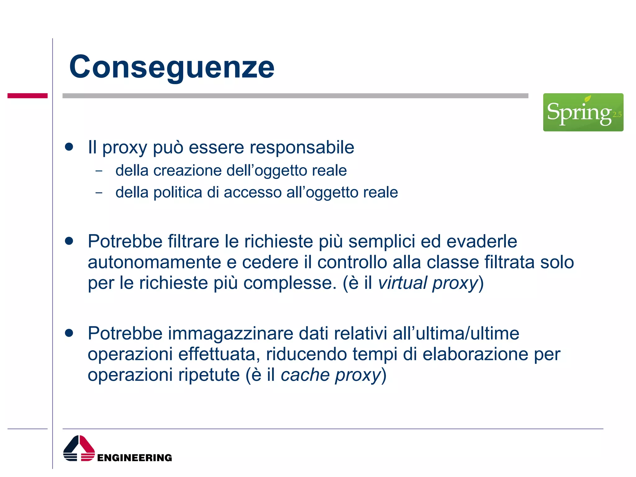 Conseguenze Il proxy può essere responsabile della creazione dell’oggetto reale della politica di accesso all’oggetto reale Potrebbe filtrare le richieste più semplici ed evaderle autonomamente e cedere il controllo alla classe filtrata solo per le richieste più complesse. (è il  virtual proxy ) Potrebbe immagazzinare dati relativi all’ultima/ultime operazioni effettuata, riducendo tempi di elaborazione per operazioni ripetute (è il  cache proxy ) 