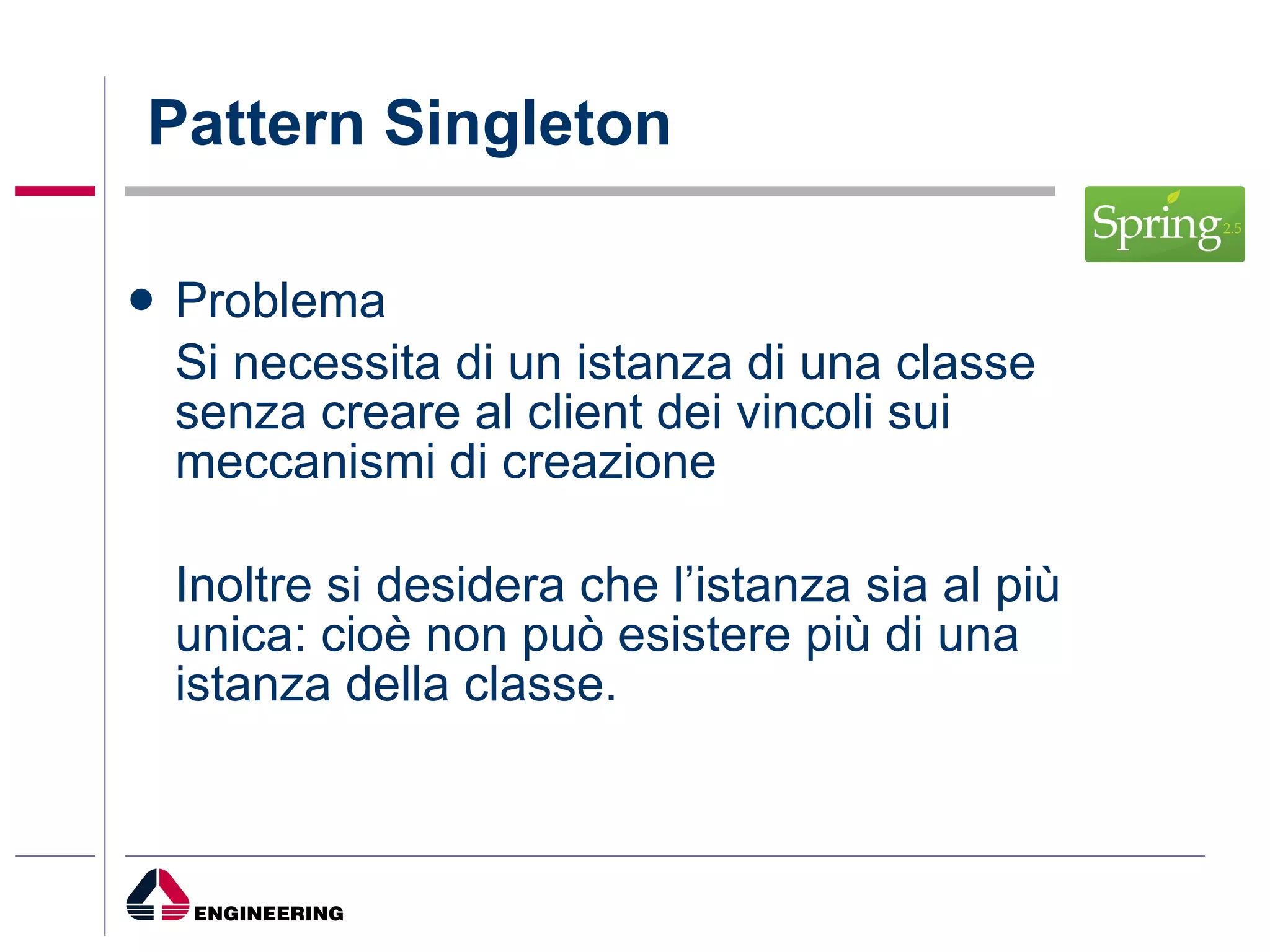 Pattern Singleton Problema Si necessita di un istanza di una classe senza creare al client dei vincoli sui meccanismi di creazione Inoltre si desidera che l’istanza sia al più unica: cioè non può esistere più di una istanza della classe. 