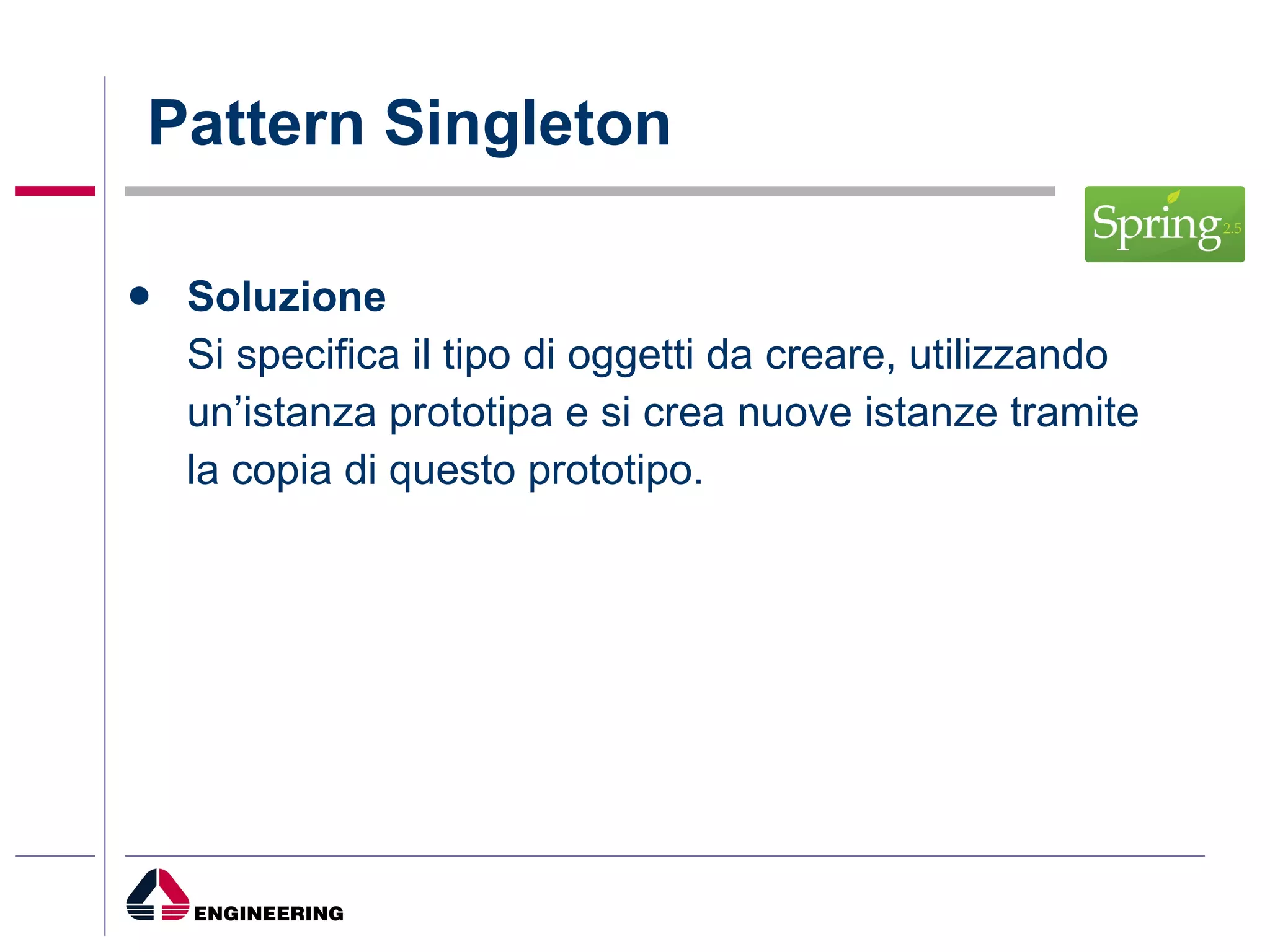 Pattern Singleton Soluzione   Si specifica il tipo di oggetti da creare, utilizzando   un’istanza prototipa e si crea nuove istanze tramite   la copia di questo prototipo. 