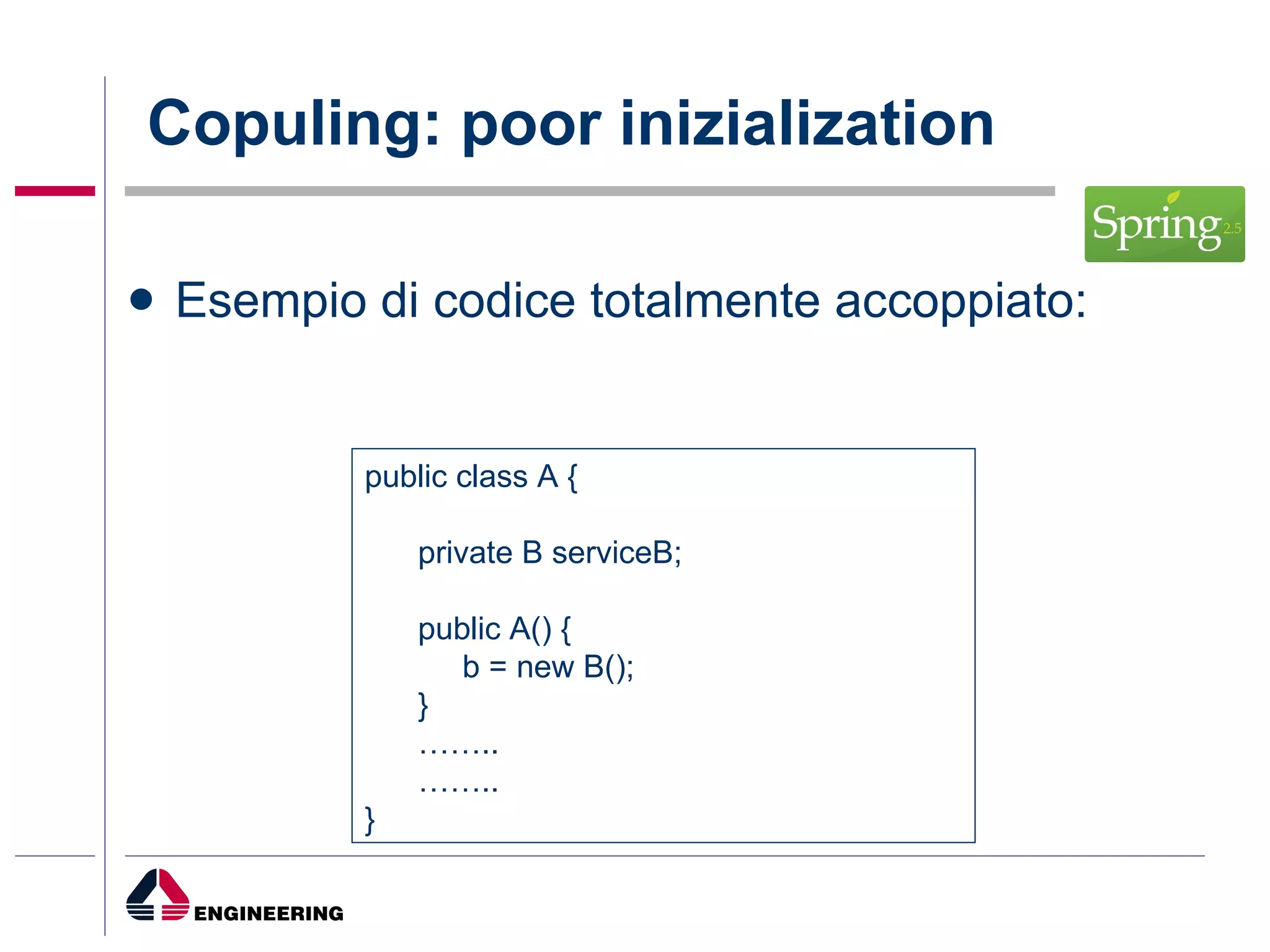 Copuling: poor inizialization Esempio di codice totalmente accoppiato: public class A { private B serviceB; public A() { b = new B(); } …… .. …… .. } 