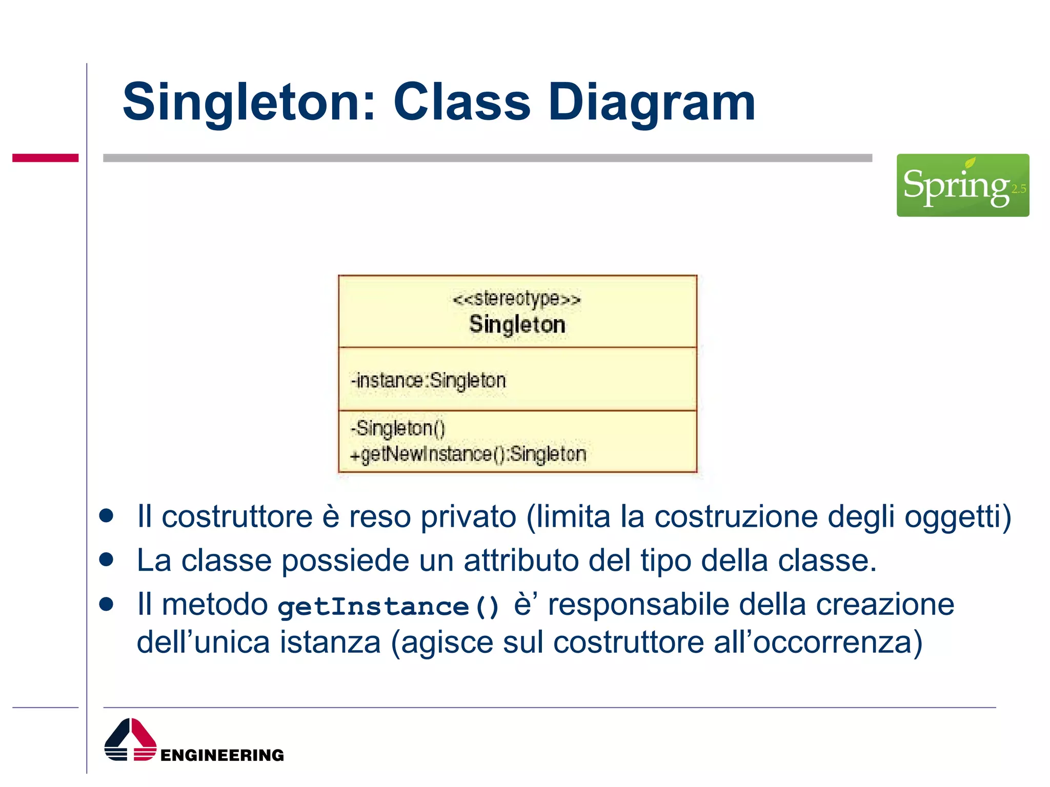 Singleton: Class Diagram Il costruttore è reso privato (limita la costruzione degli oggetti) La classe possiede un attributo del tipo della classe. Il metodo  getInstance()  è’ responsabile della creazione dell’unica istanza (agisce sul costruttore all’occorrenza) 
