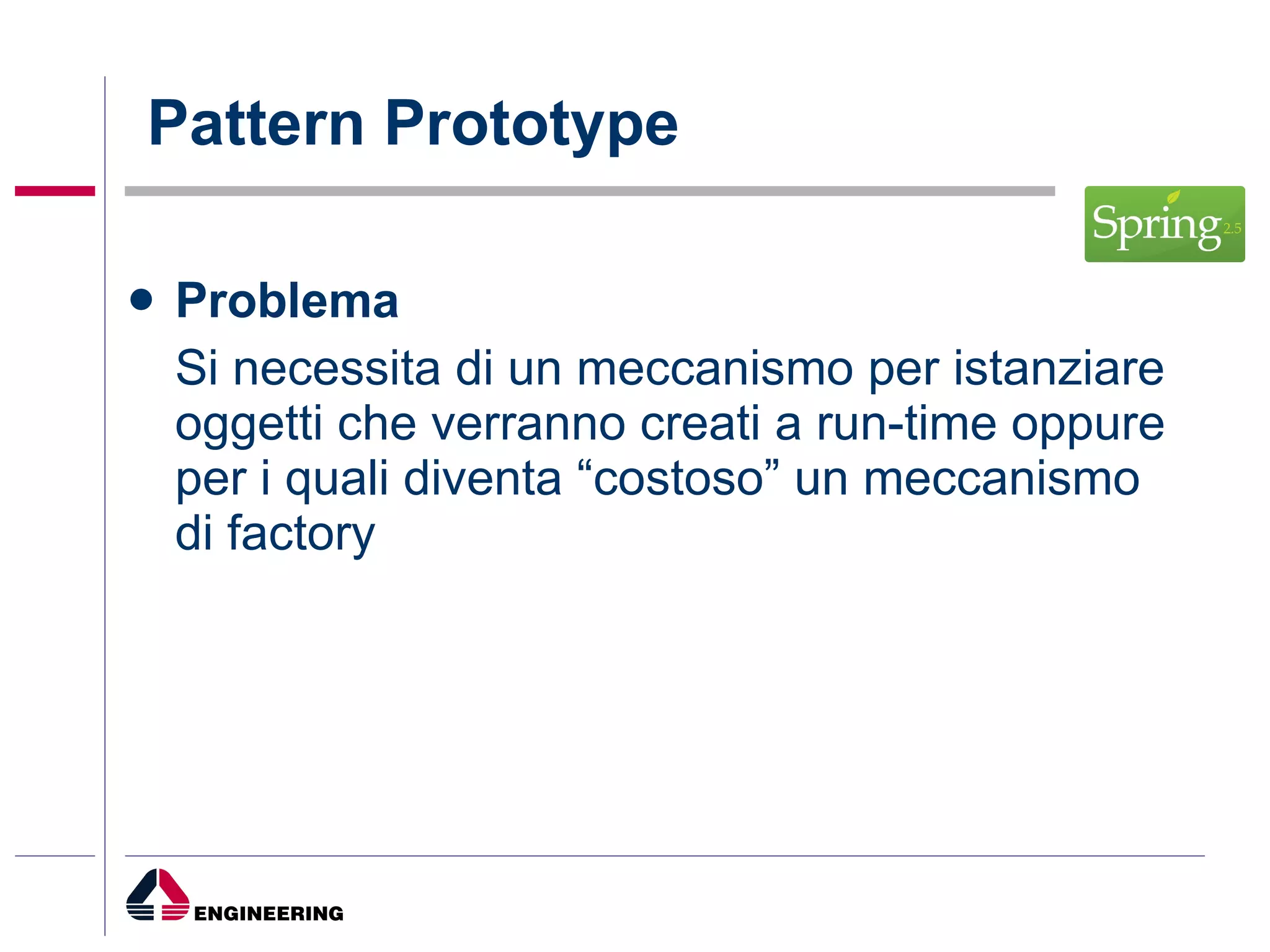 Pattern Prototype Problema Si necessita di un meccanismo per istanziare oggetti che verranno creati a run-time oppure per i quali diventa “costoso” un meccanismo di factory 