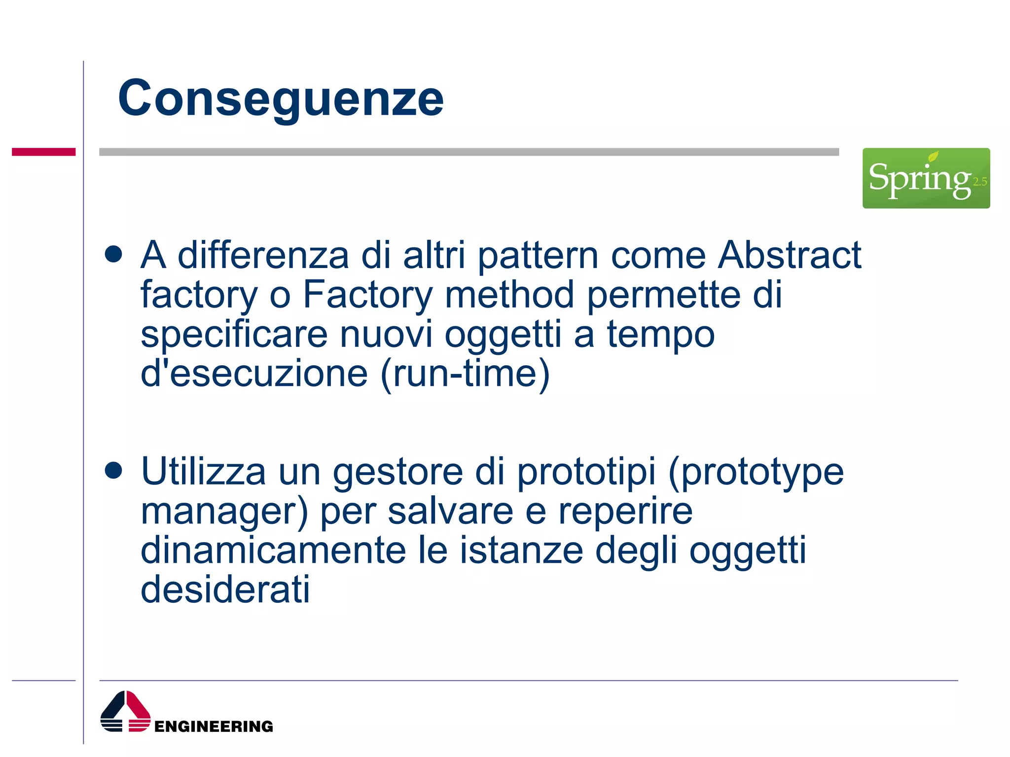 Conseguenze A differenza di altri pattern come Abstract factory o Factory method permette di specificare nuovi oggetti a tempo d'esecuzione (run-time) Utilizza un gestore di prototipi (prototype manager) per salvare e reperire dinamicamente le istanze degli oggetti desiderati 