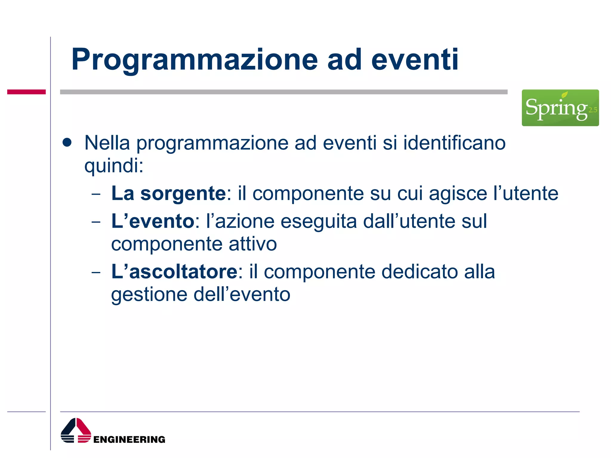 Programmazione ad eventi Nella programmazione ad eventi si identificano quindi: La sorgente : il componente su cui agisce l’utente L’evento : l’azione eseguita dall’utente sul componente attivo L’ascoltatore : il componente dedicato alla gestione dell’evento 