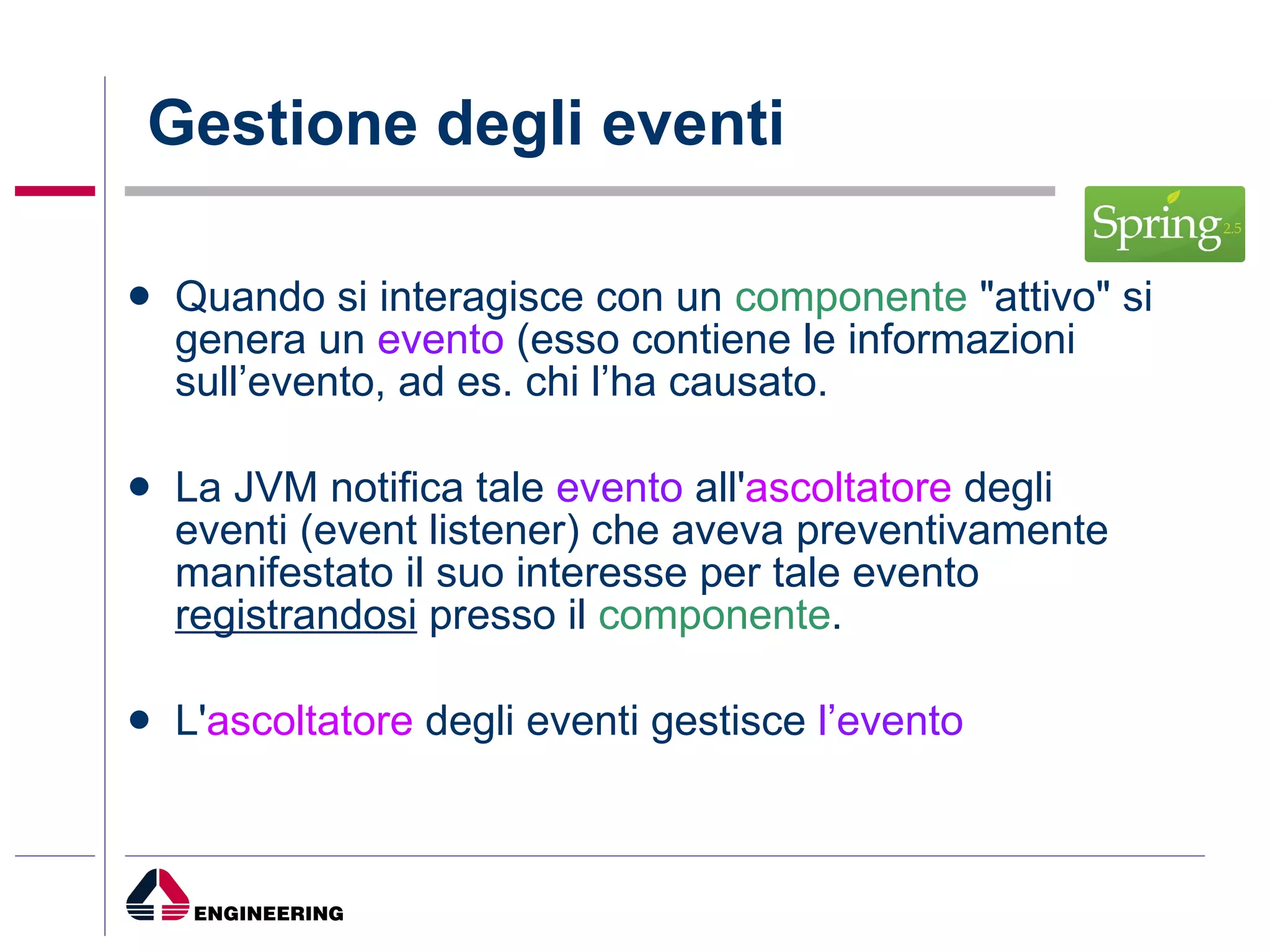 Gestione degli eventi Quando si interagisce con un  componente  "attivo" si genera un  evento  (esso contiene le informazioni sull’evento, ad es. chi l’ha causato. La JVM notifica tale  evento  all' ascoltatore  degli eventi (event listener) che aveva preventivamente manifestato il suo interesse per tale evento  registrandosi  presso il  componente . L' ascoltatore  degli eventi gestisce  l’evento 