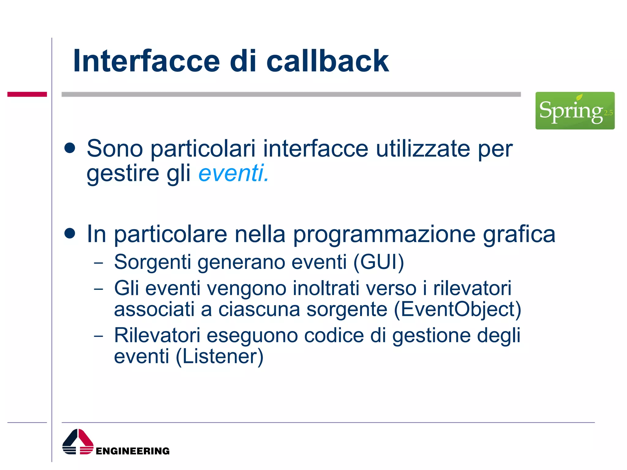 Interfacce di callback Sono particolari interfacce utilizzate per gestire gli  eventi. In particolare nella programmazione grafica Sorgenti generano eventi (GUI) Gli eventi vengono inoltrati verso i rilevatori associati a ciascuna sorgente (EventObject) Rilevatori eseguono codice di gestione degli eventi (Listener)  