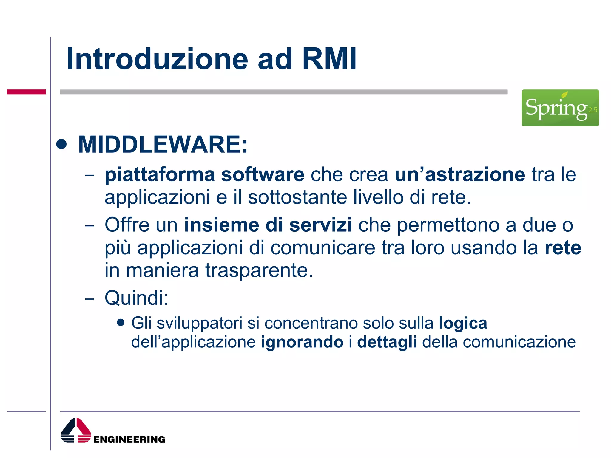 Introduzione ad RMI MIDDLEWARE: piattaforma software  che crea  un’astrazione  tra le applicazioni e il sottostante livello di rete. Offre un  insieme di servizi  che permettono a due o più applicazioni di comunicare tra loro usando la  rete  in maniera trasparente. Quindi: Gli sviluppatori si concentrano solo sulla  logica  dell’applicazione  ignorando  i  dettagli  della comunicazione 