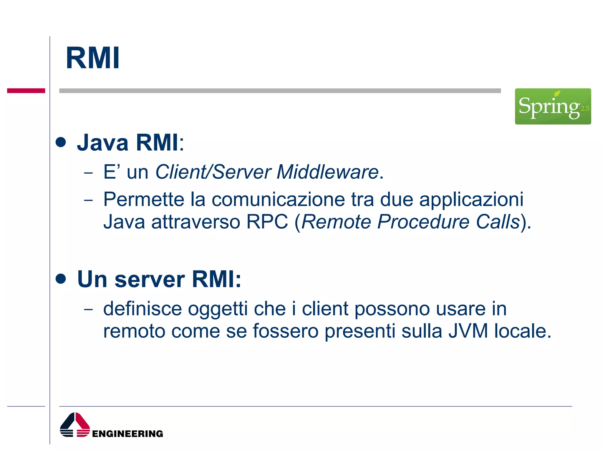 RMI Java RMI : E’ un  Client/Server Middleware .  Permette la comunicazione tra due applicazioni Java attraverso RPC ( Remote Procedure Calls ). Un server RMI:  definisce oggetti che i client possono usare in remoto come se fossero presenti sulla JVM locale. 