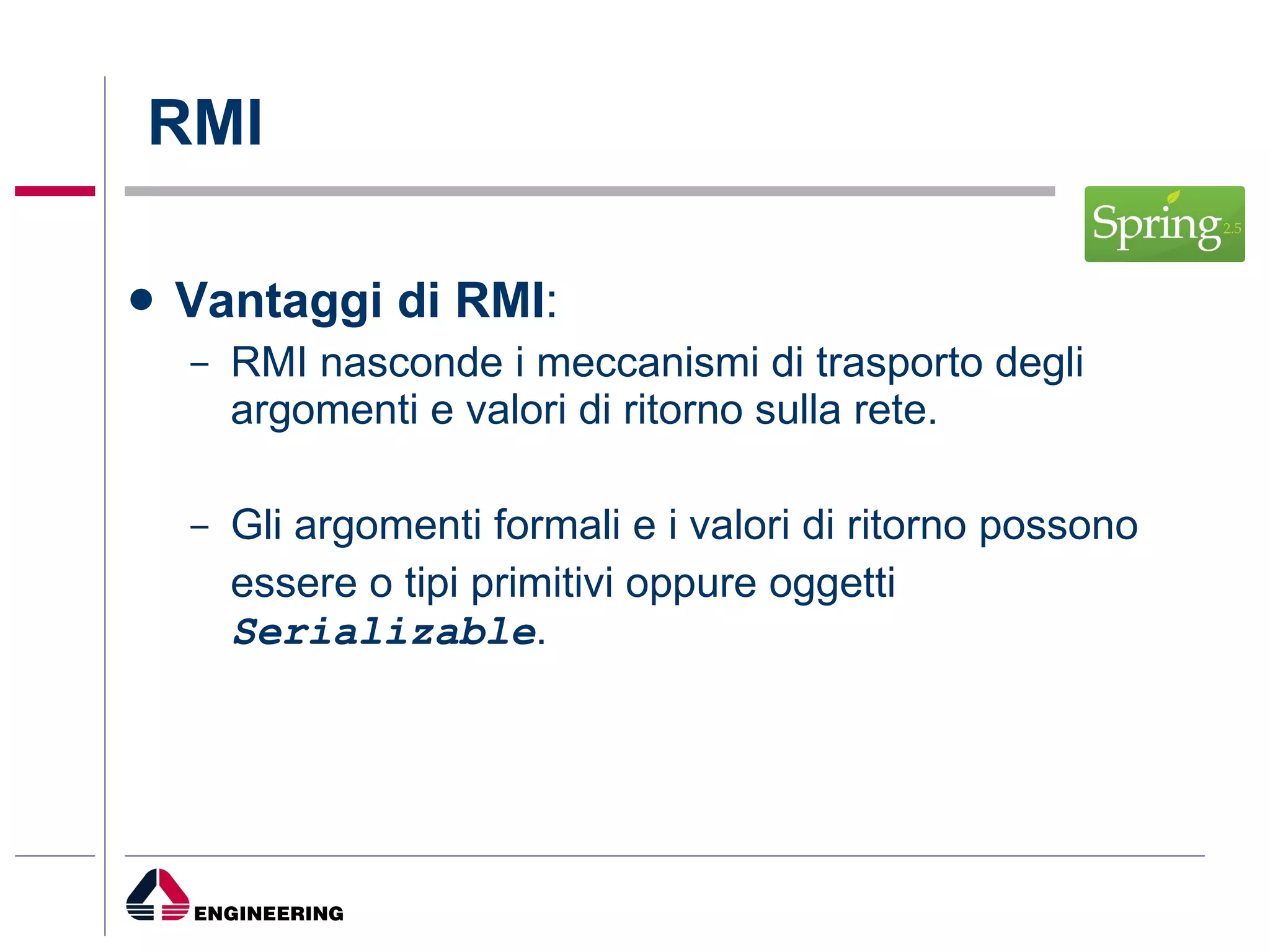 RMI Vantaggi di RMI : RMI nasconde i meccanismi di trasporto degli argomenti e valori di ritorno sulla rete. Gli argomenti formali e i valori di ritorno possono  essere o tipi primitivi oppure oggetti  Serializable . 