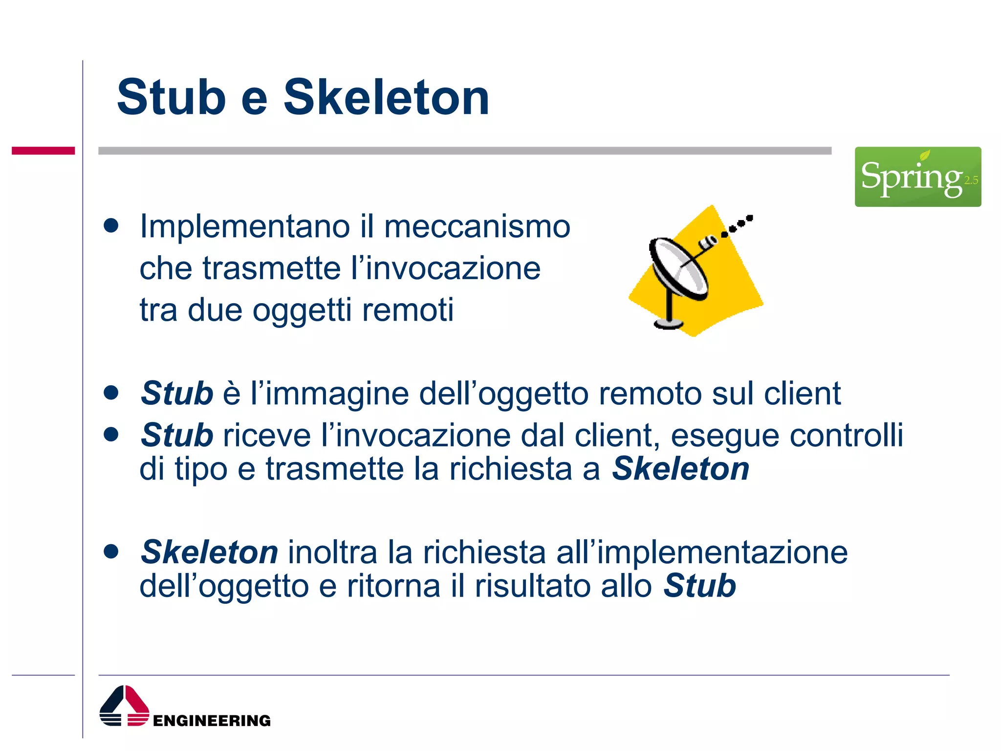 Stub e Skeleton Implementano il meccanismo  che trasmette l’invocazione  tra due oggetti remoti Stub  è l’immagine dell’oggetto remoto sul client Stub  riceve l’invocazione dal client, esegue controlli di tipo e trasmette la richiesta a  Skeleton Skeleton  inoltra la richiesta all’implementazione dell’oggetto e ritorna il risultato allo  Stub 