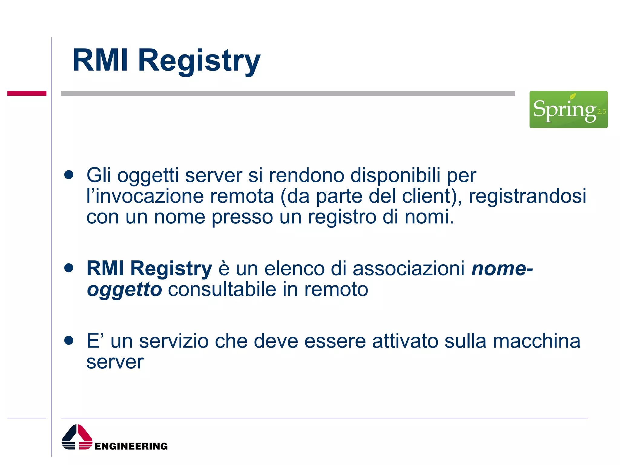RMI Registry Gli oggetti server si rendono disponibili per l’invocazione remota (da parte del client), registrandosi con un nome presso un registro di nomi. RMI Registry  è un elenco di associazioni  nome-oggetto  consultabile in remoto  E’ un servizio che deve essere attivato sulla macchina server 