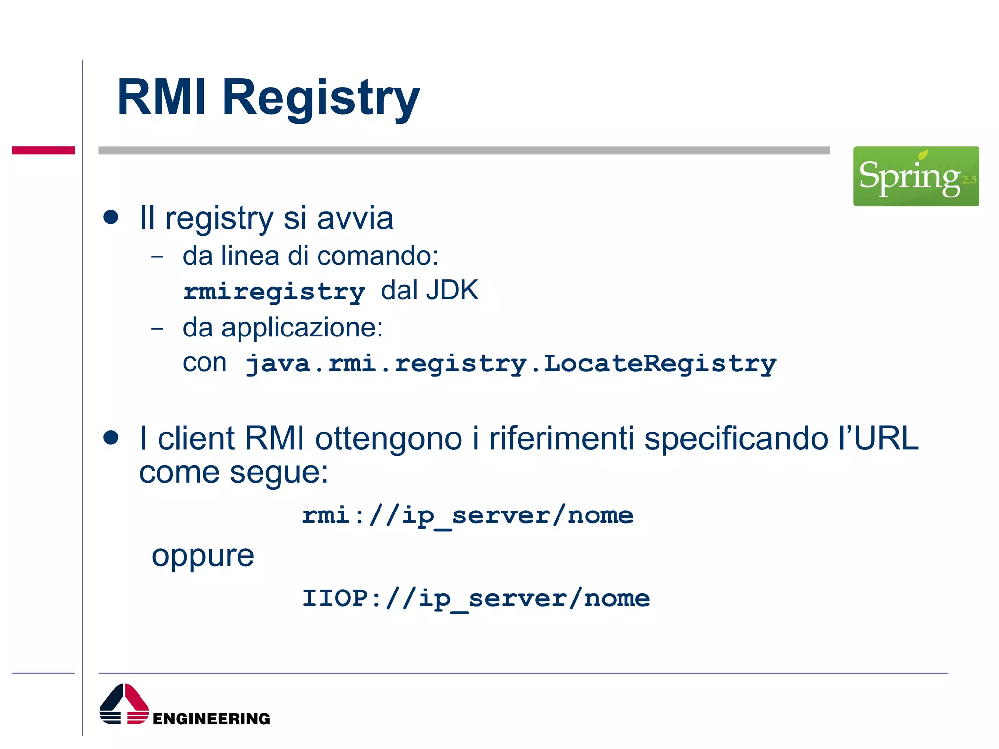 RMI Registry Il registry si avvia  da linea di comando: rmiregistry   dal JDK da applicazione: con  java.rmi.registry.LocateRegistry I client RMI ottengono i riferimenti specificando l’URL come segue: rmi://ip_server/nome oppure   IIOP://ip_server/nome 