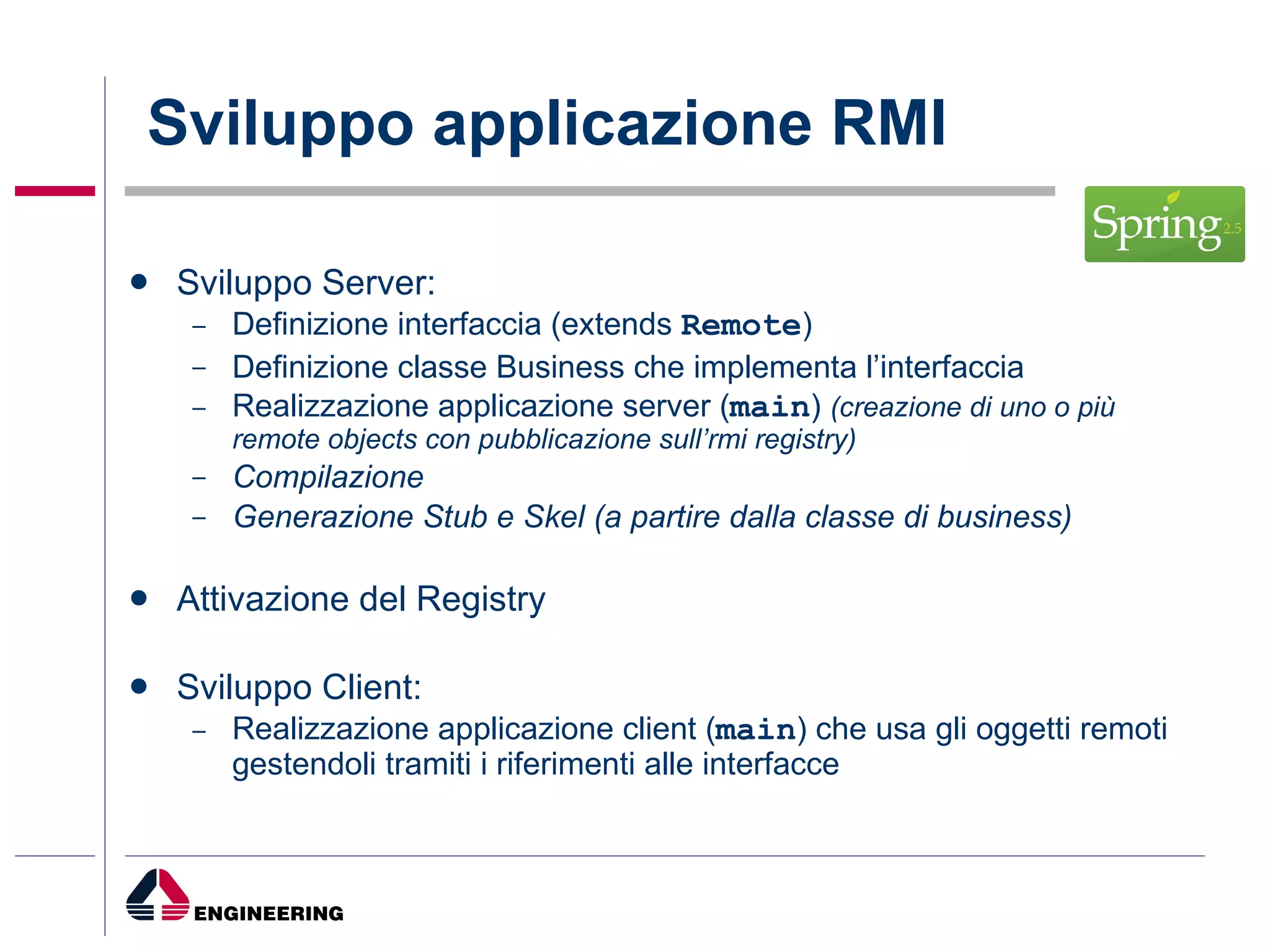 Sviluppo applicazione RMI Sviluppo Server: Definizione interfaccia (extends  Remote ) Definizione classe Business che implementa l’interfaccia Realizzazione applicazione server ( main )  (creazione di uno o più remote objects con pubblicazione sull’rmi registry) Compilazione Generazione Stub e Skel (a partire dalla classe di business) Attivazione del Registry Sviluppo Client: Realizzazione applicazione client ( main ) che usa gli oggetti remoti gestendoli tramiti i riferimenti alle interfacce 