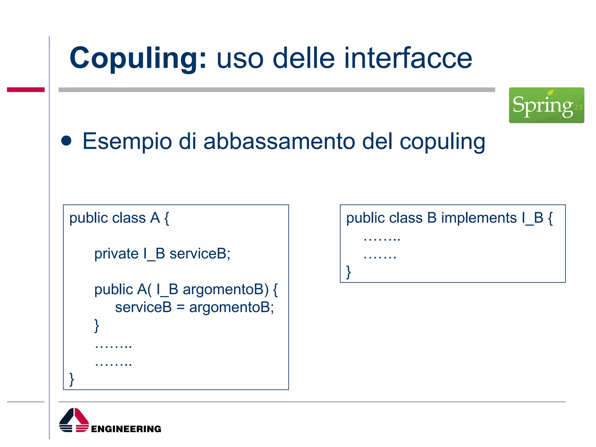 Copuling:  uso delle interfacce Esempio di abbassamento del copuling public class A { private I_B serviceB; public A( I_B argomentoB) { serviceB = argomentoB; } …… .. …… .. } public class B implements I_B { …… .. …… .  } 