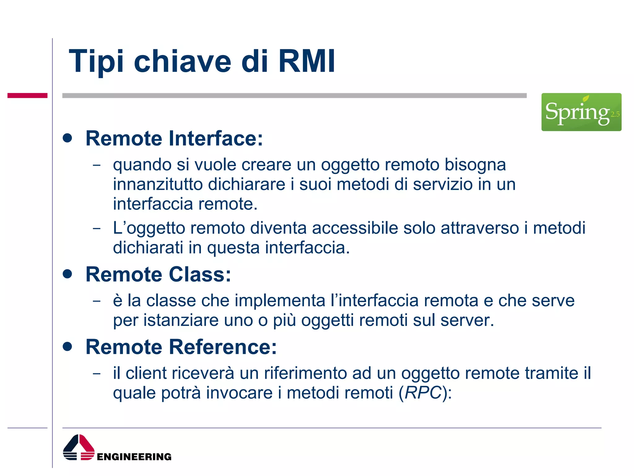 Tipi chiave di RMI Remote Interface: quando si vuole creare un oggetto remoto bisogna innanzitutto dichiarare i suoi metodi di servizio in un interfaccia remote. L’oggetto remoto diventa accessibile solo attraverso i metodi dichiarati in questa interfaccia. Remote Class: è la classe che implementa l’interfaccia remota e che serve per istanziare uno o più oggetti remoti sul server. Remote Reference: il client riceverà un riferimento ad un oggetto remote tramite il quale potrà invocare i metodi remoti ( RPC ): 
