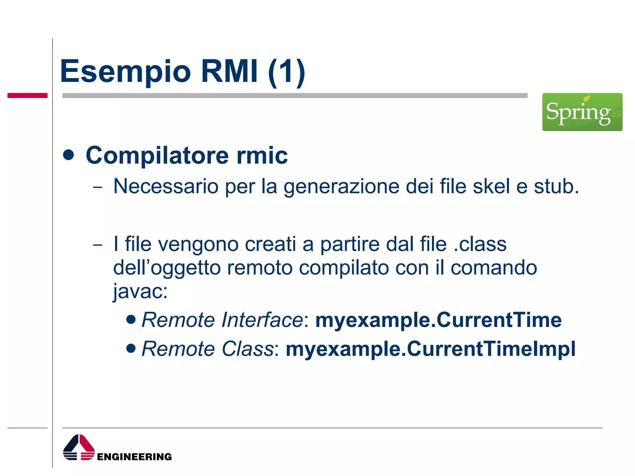 Esempio RMI (1) Compilatore rmic Necessario per la generazione dei file skel e stub. I file vengono creati a partire dal file .class dell’oggetto remoto compilato con il comando javac: Remote Interface :  myexample.CurrentTime Remote Class :  myexample.CurrentTimeImpl 