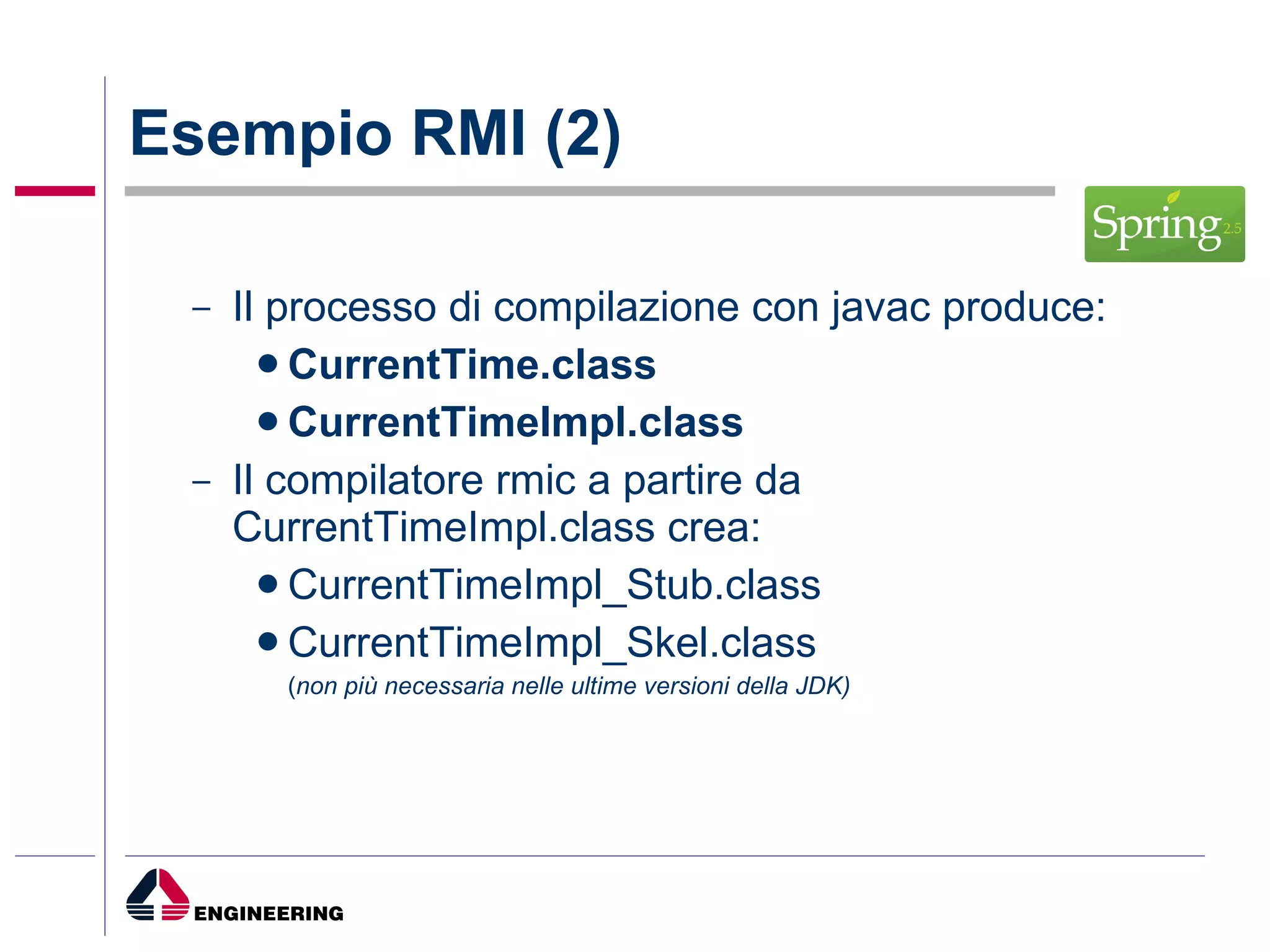 Esempio RMI (2) Il processo di compilazione con javac produce: CurrentTime.class   CurrentTimeImpl.class Il compilatore rmic a partire da CurrentTimeImpl.class crea: CurrentTimeImpl_Stub.class CurrentTimeImpl_Skel.class  ( non più necessaria nelle ultime versioni della JDK) 