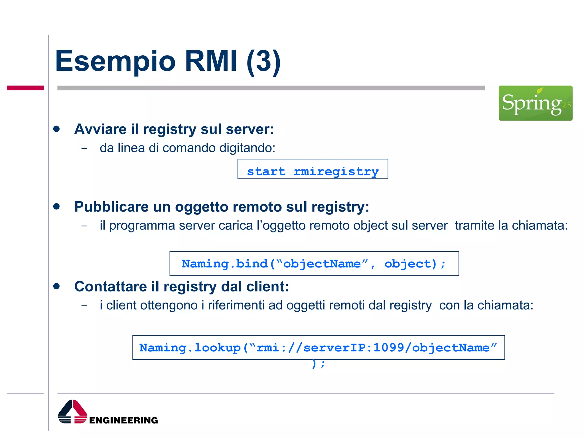 Esempio RMI (3) Avviare il registry sul server: da linea di comando digitando:  Pubblicare un oggetto remoto sul registry: il programma server carica l’oggetto remoto object sul server  tramite la chiamata: Contattare il registry dal client: i client ottengono i riferimenti ad oggetti remoti dal registry  con la chiamata: Naming.lookup(“rmi://serverIP:1099/objectName”); start rmiregistry Naming.bind(“objectName”, object); 