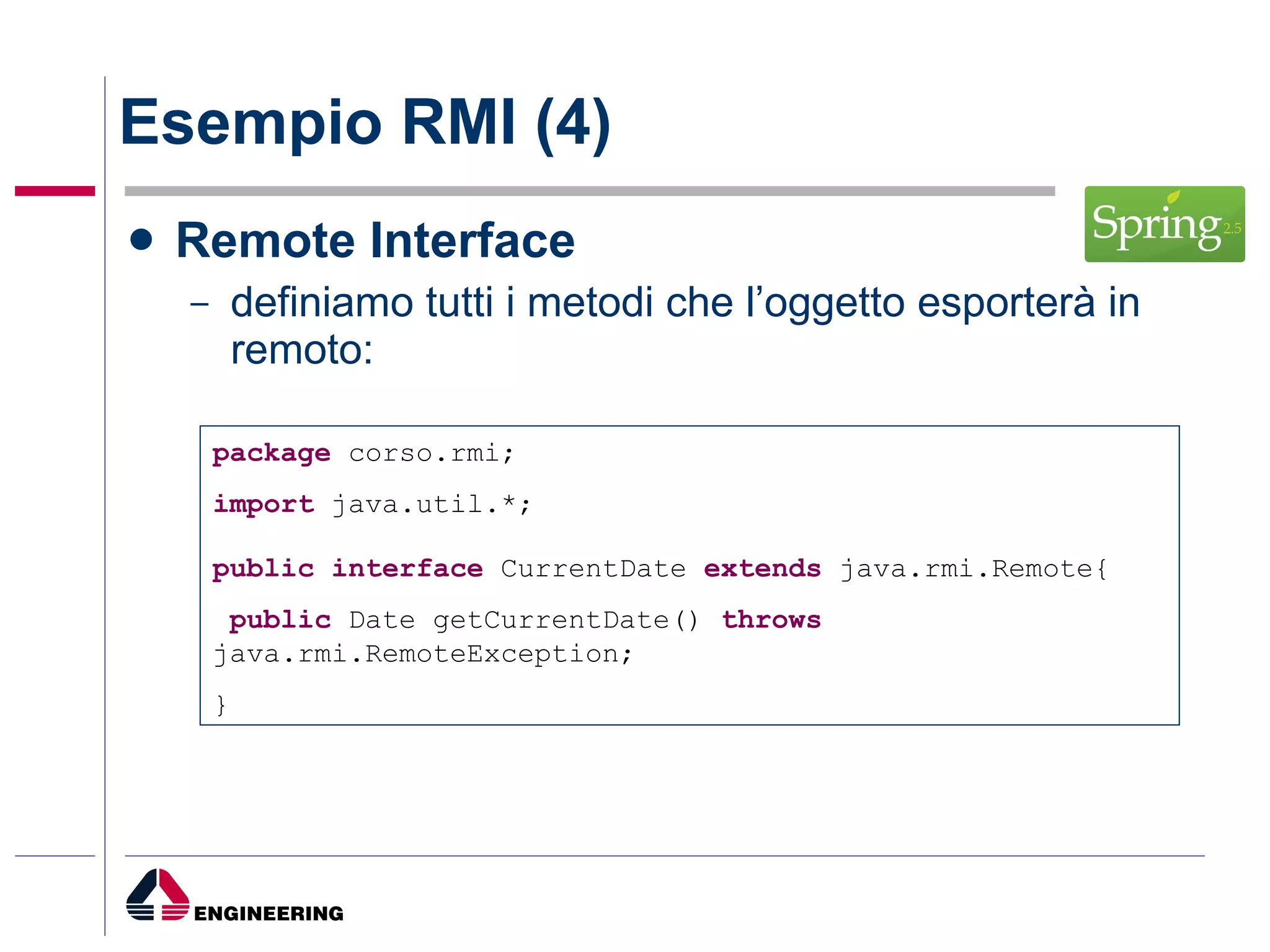 Esempio RMI (4) Remote Interface definiamo tutti i metodi che l’oggetto esporterà in remoto: package  corso.rmi; import  java.util.*; public   interface  CurrentDate  extends  java.rmi.Remote{ public  Date getCurrentDate()  throws  java.rmi.RemoteException; } 