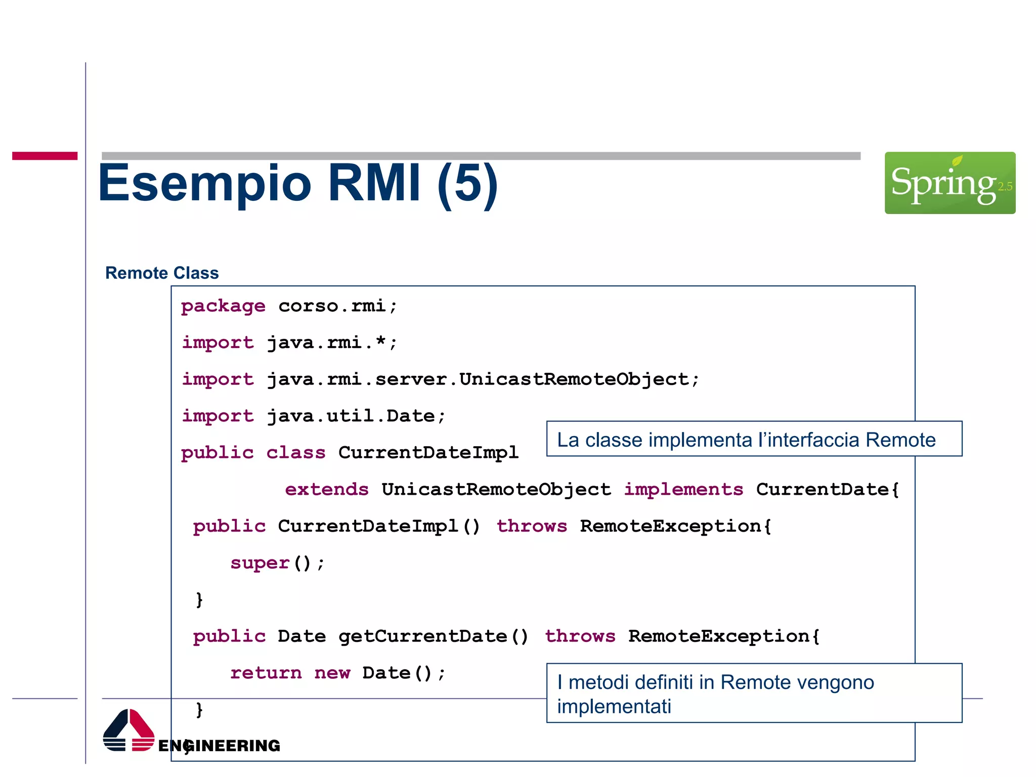 Esempio RMI (5) Remote Class package  corso.rmi; import  java.rmi.*; import  java.rmi.server.UnicastRemoteObject; import  java.util.Date; public   class  CurrentDateImpl  extends  UnicastRemoteObject  implements  CurrentDate{ public  CurrentDateImpl()   throws  RemoteException{ super (); } public  Date getCurrentDate()  throws  RemoteException{ return   new  Date(); } } La classe implementa l’interfaccia Remote I metodi definiti in Remote vengono implementati 