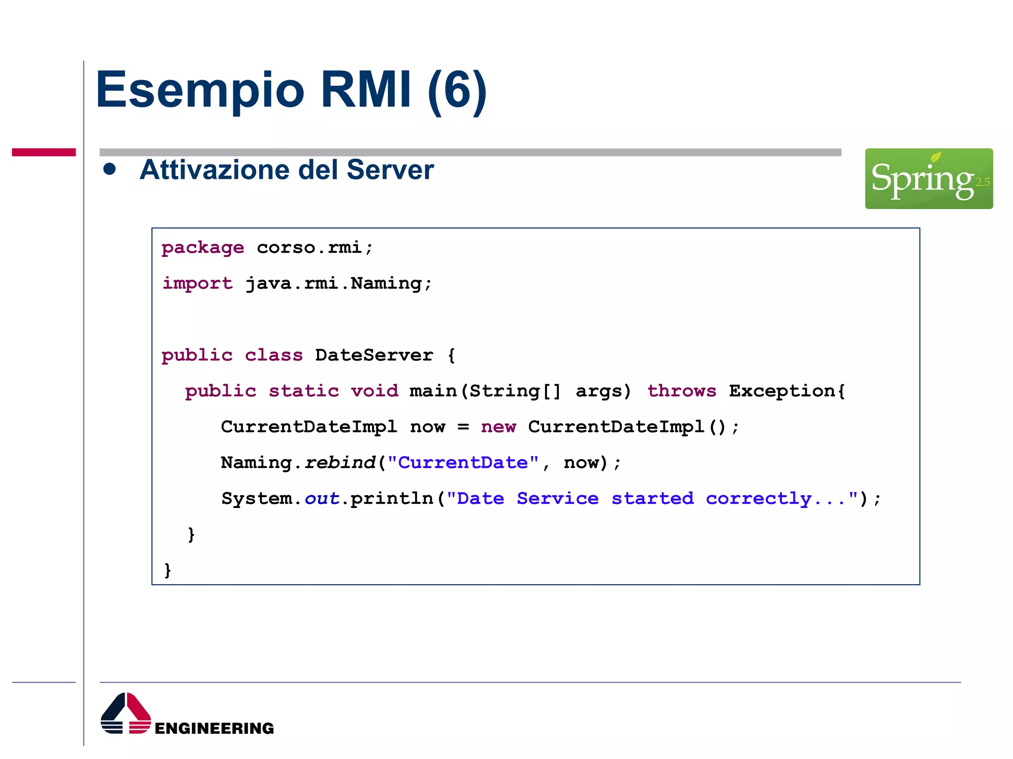 Esempio RMI (6) Attivazione del Server package  corso.rmi; import  java.rmi.Naming; public   class  DateServer { public   static   void  main(String[] args)  throws  Exception{ CurrentDateImpl now =  new  CurrentDateImpl(); Naming. rebind ( "CurrentDate" , now); System. out .println( "Date Service started correctly..." ); } } 