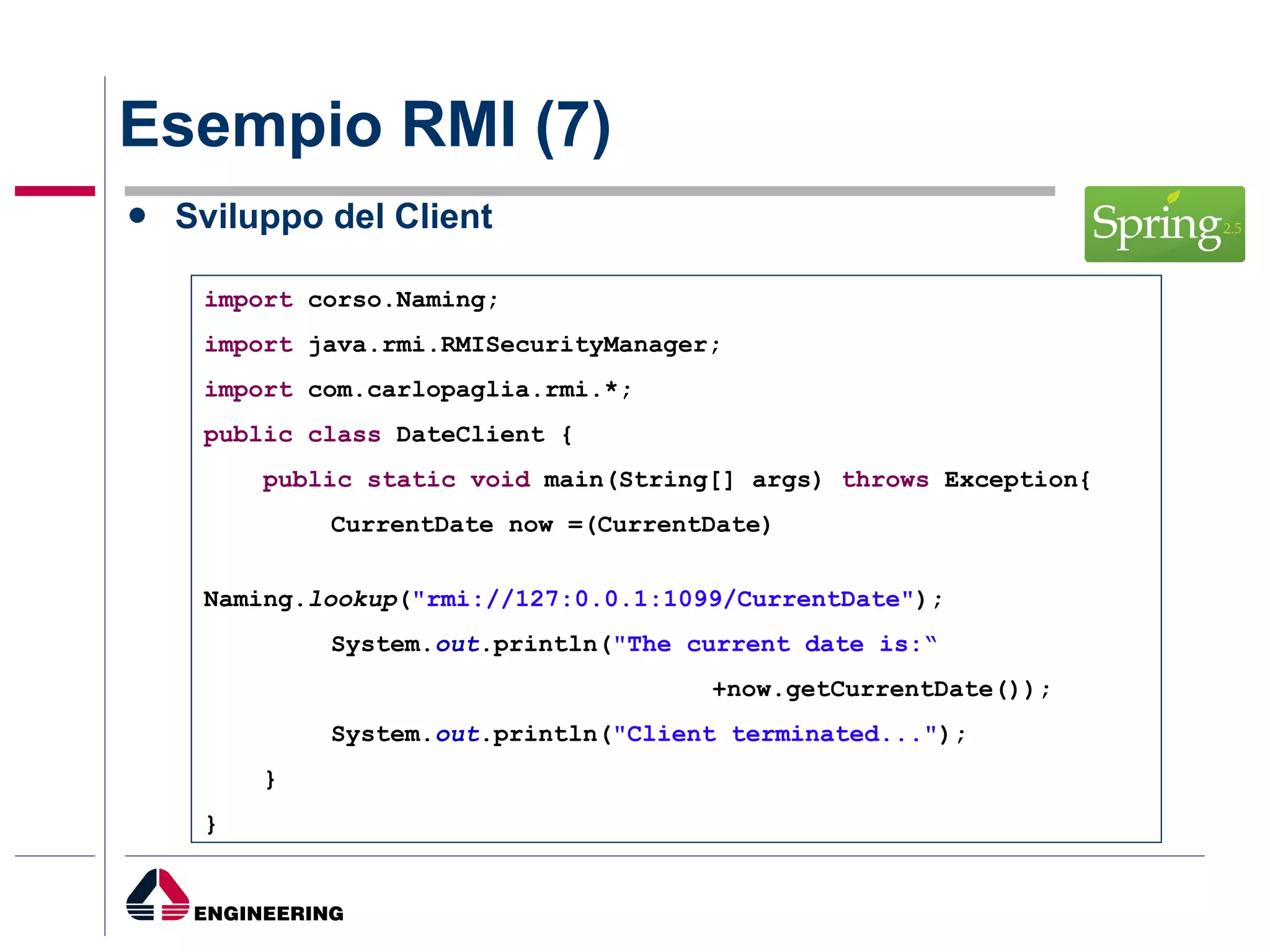 Esempio RMI (7) Sviluppo del Client import  corso.Naming; import  java.rmi.RMISecurityManager; import  com.carlopaglia.rmi.*; public   class  DateClient { public   static   void  main(String[] args)  throws  Exception{ CurrentDate now =(CurrentDate) Naming. lookup ( "rmi://127:0.0.1:1099/CurrentDate" ); System. out .println( "The current date is:“ +now.getCurrentDate()); System. out .println( "Client terminated..." ); } } 