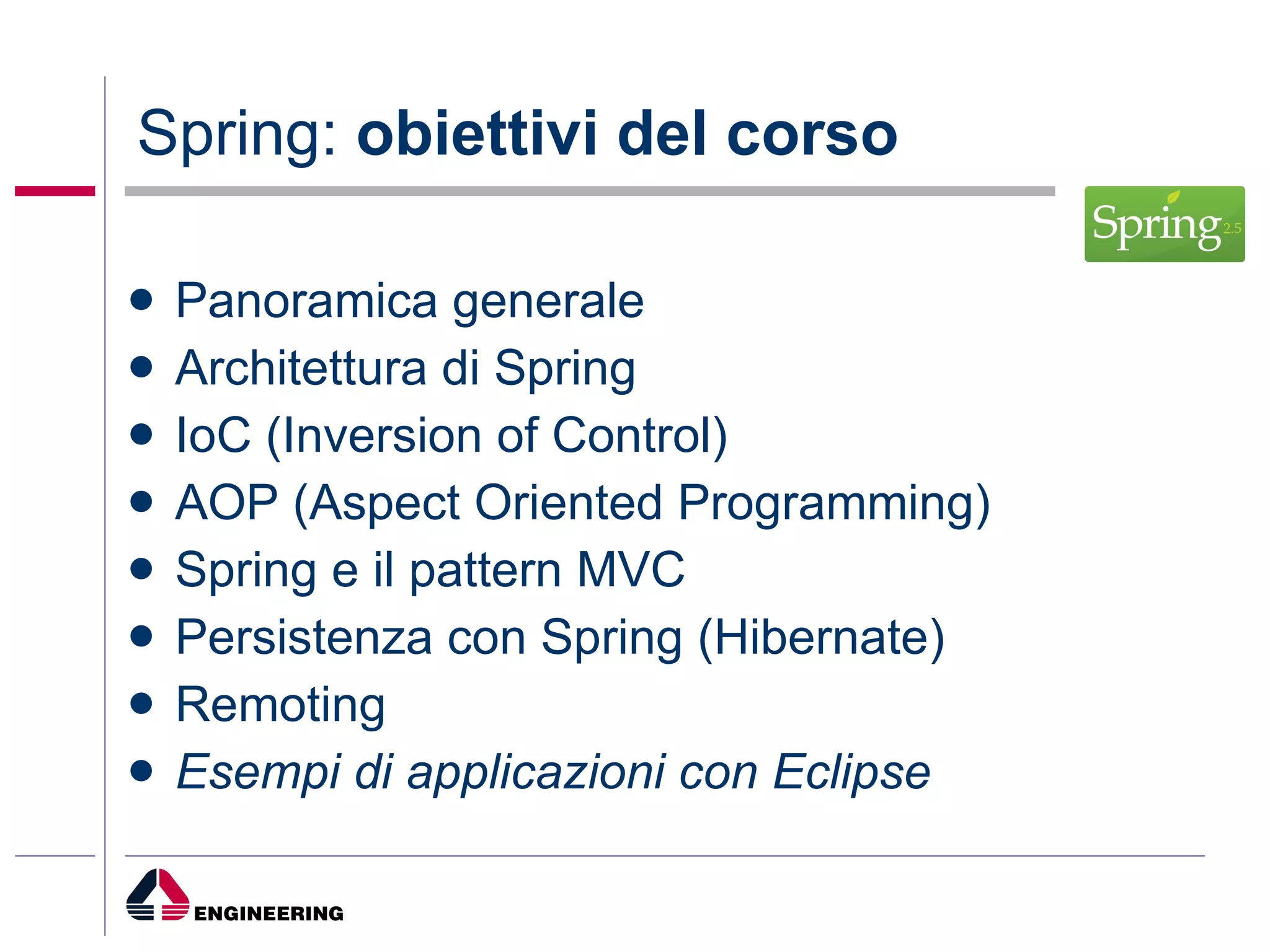 Spring:  obiettivi del corso Panoramica generale Architettura di Spring IoC (Inversion of Control) AOP (Aspect Oriented Programming) Spring e il pattern MVC Persistenza con Spring (Hibernate) Remoting Esempi di applicazioni con Eclipse  