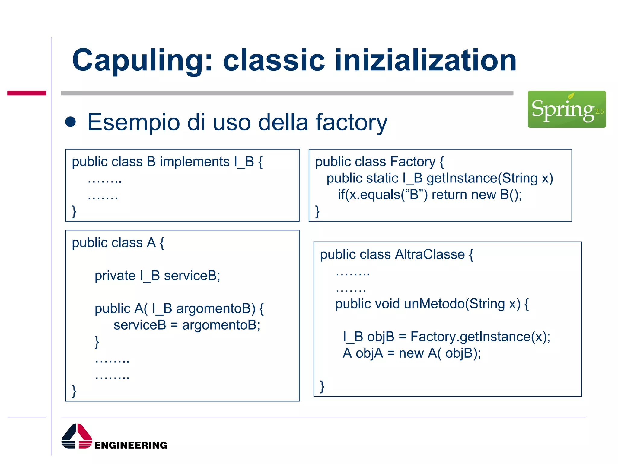 Capuling: classic inizialization Esempio di uso della factory public class A { private I_B serviceB; public A( I_B argomentoB) { serviceB = argomentoB; } …… .. …… .. } public class B implements I_B { …… .. …… .  } public class AltraClasse { …… .. …… .  public void unMetodo(String x) { I_B objB = Factory.getInstance(x); A objA = new A( objB); } public class Factory { public static I_B getInstance(String x) if(x.equals(“B”) return new B(); } 